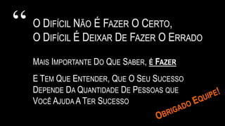 “ O DIFÍCIL NÃO É FAZER O CERTO,
O DIFÍCIL É DEIXAR DE FAZER O ERRADO
MAIS IMPORTANTE DO QUE SABER, É FAZER
E TEM QUE ENTENDER, QUE O SEU SUCESSO
DEPENDE DA QUANTIDADE DE PESSOAS QUE
VOCÊ AJUDA A TER SUCESSO
 
