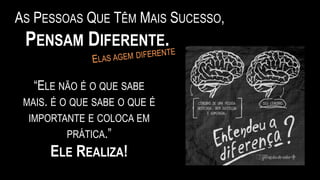 AS PESSOAS QUE TÊM MAIS SUCESSO,
PENSAM DIFERENTE.
“ELE NÃO É O QUE SABE
MAIS. É O QUE SABE O QUE É
IMPORTANTE E COLOCA EM
PRÁTICA.”
ELE REALIZA!
 