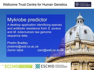 Wellcome Trust Centre for Human Genetics
Mykrobe predictor
A desktop application identifying species
and antibiotic resistance from S. aureus
and M. tuberculosis raw genome
sequence data.
Phelim Bradley
phelimb@well.ox.ac.uk
Zamin Iqbal zam@well.ox.ac.uk
 