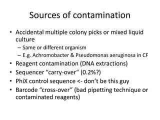 Sources of contamination
• Accidental multiple colony picks or mixed liquid
culture
– Same or different organism
– E.g. Achromobacter & Pseudomonas aeruginosa in CF
• Reagent contamination (DNA extractions)
• Sequencer “carry-over” (0.2%?)
• PhiX control sequence <- don’t be this guy
• Barcode “cross-over” (bad pipetting technique or
contaminated reagents)
 