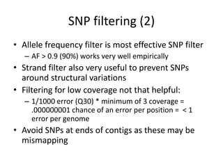 SNP filtering (2)
• Allele frequency filter is most effective SNP filter
– AF > 0.9 (90%) works very well empirically
• Strand filter also very useful to prevent SNPs
around structural variations
• Filtering for low coverage not that helpful:
– 1/1000 error (Q30) * minimum of 3 coverage =
.000000001 chance of an error per position = < 1
error per genome
• Avoid SNPs at ends of contigs as these may be
mismapping
 