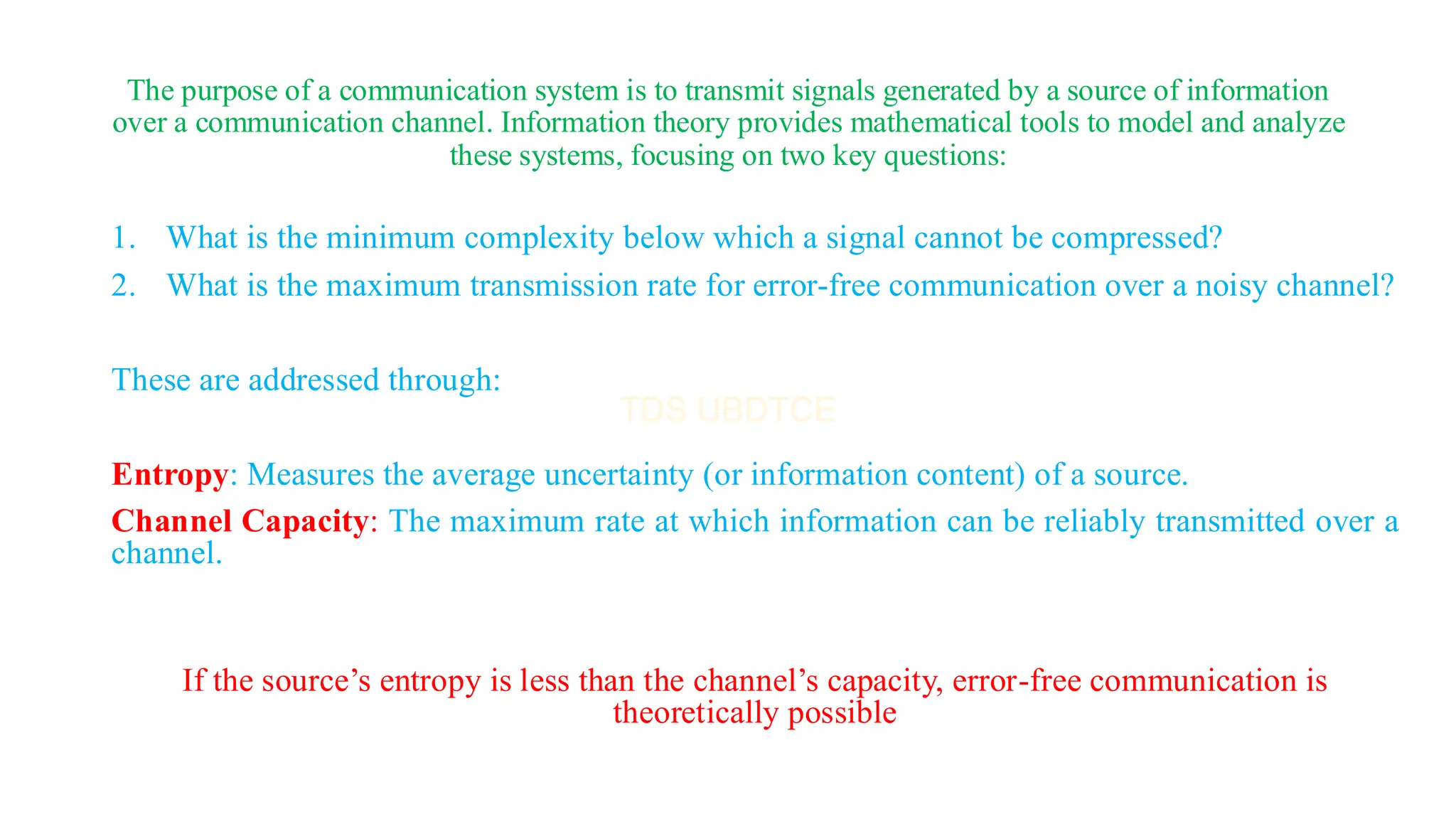 The purpose of a communication system is to transmit signals generated by a source of information
over a communication channel. Information theory provides mathematical tools to model and analyze
these systems, focusing on two key questions:
1. What is the minimum complexity below which a signal cannot be compressed?
2. What is the maximum transmission rate for error-free communication over a noisy channel?
These are addressed through:
Entropy: Measures the average uncertainty (or information content) of a source.
Channel Capacity: The maximum rate at which information can be reliably transmitted over a
channel.
If the source’s entropy is less than the channel’s capacity, error-free communication is
theoretically possible
 