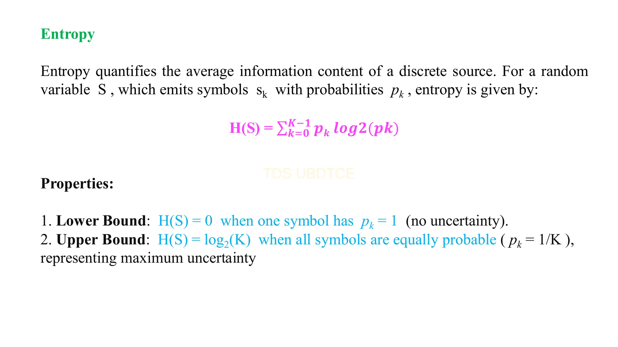 Entropy
Entropy quantifies the average information content of a discrete source. For a random
variable S , which emits symbols sk with probabilities pk , entropy is given by:
H(S) = σ𝒌=𝟎
𝑲−𝟏
𝒑𝒌 𝒍𝒐𝒈𝟐(𝒑𝒌)
Properties:
1. Lower Bound: H(S) = 0 when one symbol has pk = 1 (no uncertainty).
2. Upper Bound: H(S) = log2(K) when all symbols are equally probable ( pk = 1/K ),
representing maximum uncertainty
 