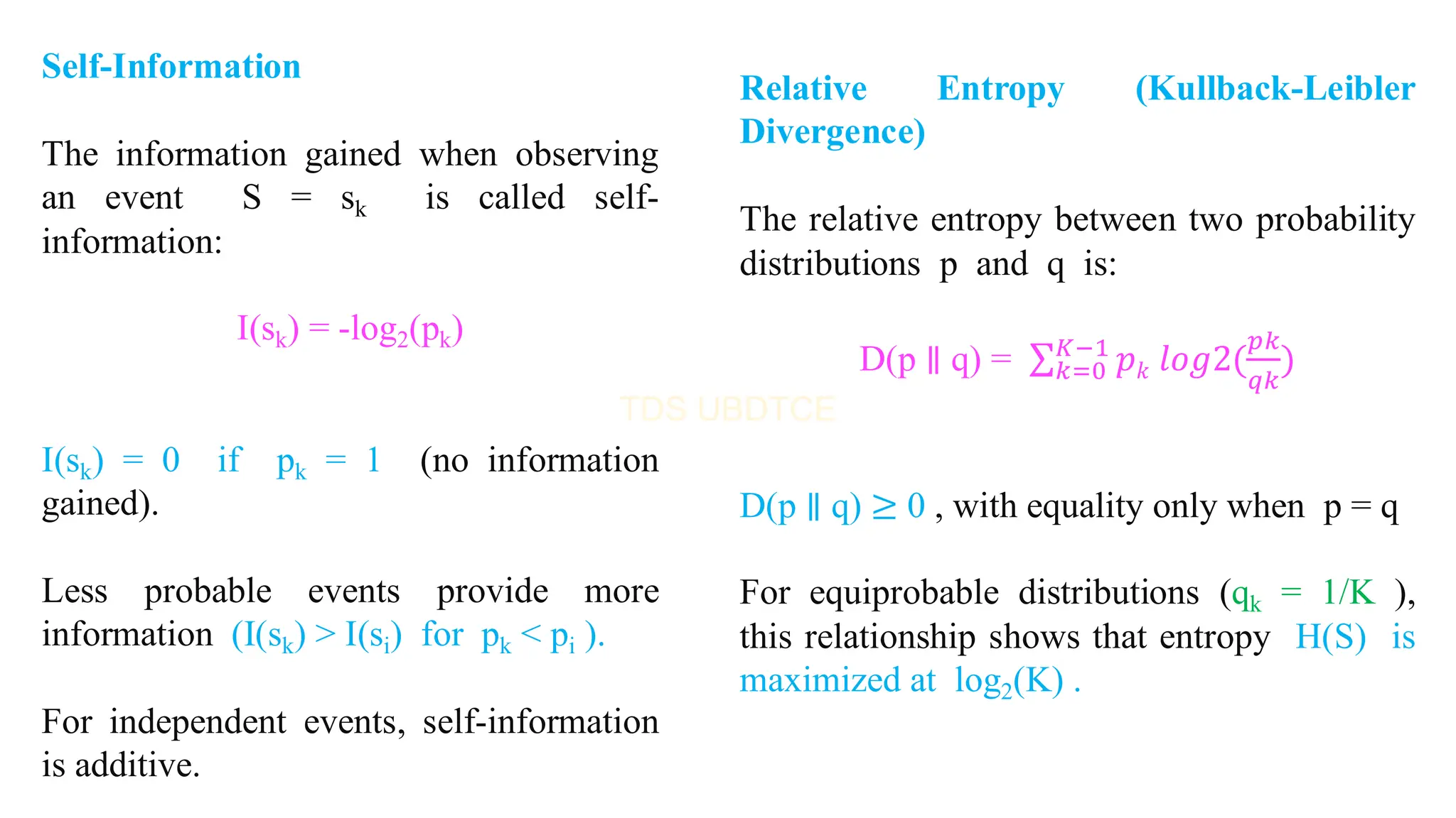 Self-Information
The information gained when observing
an event S = sk is called self-
information:
I(sk) = -log2(pk)
I(sk) = 0 if pk = 1 (no information
gained).
Less probable events provide more
information (I(sk) > I(si) for pk < pi ).
For independent events, self-information
is additive.
Relative Entropy (Kullback-Leibler
Divergence)
The relative entropy between two probability
distributions p and q is:
D(p ∥ q) = σ𝑘=0
𝐾−1
𝑝𝑘 𝑙𝑜𝑔2(
𝑝𝑘
𝑞𝑘
)
D(p ∥ q) ≥ 0 , with equality only when p = q
For equiprobable distributions (qk = 1/K ),
this relationship shows that entropy H(S) is
maximized at log2(K) .
 