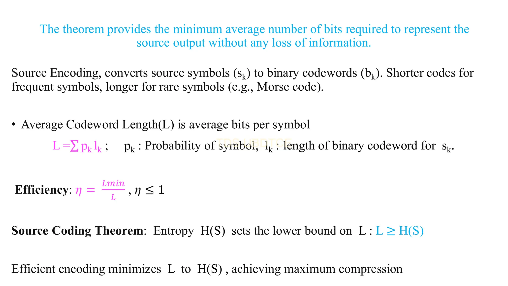 The theorem provides the minimum average number of bits required to represent the
source output without any loss of information.
Source Encoding, converts source symbols (sk) to binary codewords (bk). Shorter codes for
frequent symbols, longer for rare symbols (e.g., Morse code).
• Average Codeword Length(L) is average bits per symbol
L =σ pk lk ; pk : Probability of symbol, lk : length of binary codeword for sk.
Efficiency: 𝜂 =
𝐿𝑚𝑖𝑛
𝐿
, 𝜂 ≤ 1
Source Coding Theorem: Entropy H(S) sets the lower bound on L : L ≥ H(S)
Efficient encoding minimizes L to H(S) , achieving maximum compression
 