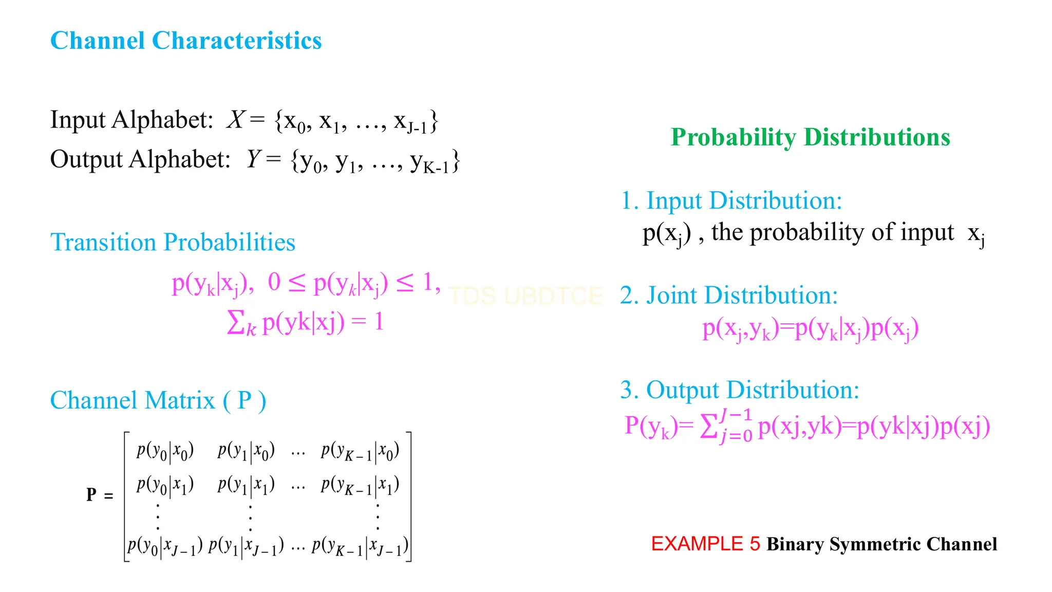 Channel Characteristics
Input Alphabet: X = {x0, x1, …, xJ-1}
Output Alphabet: Y = {y0, y1, …, yK-1}
Transition Probabilities
p(yk|xj), 0 ≤ p(yk|xj) ≤ 1,
σ𝑘 p(yk|xj) = 1
Channel Matrix ( P )
EXAMPLE 5 Binary Symmetric Channel
Probability Distributions
1. Input Distribution:
p(xj) , the probability of input xj
2. Joint Distribution:
p(xj,yk)=p(yk|xj)p(xj)
3. Output Distribution:
P(yk)= σ𝑗=0
𝐽−1
p(xj,yk)=p(yk|xj)p(xj)
 