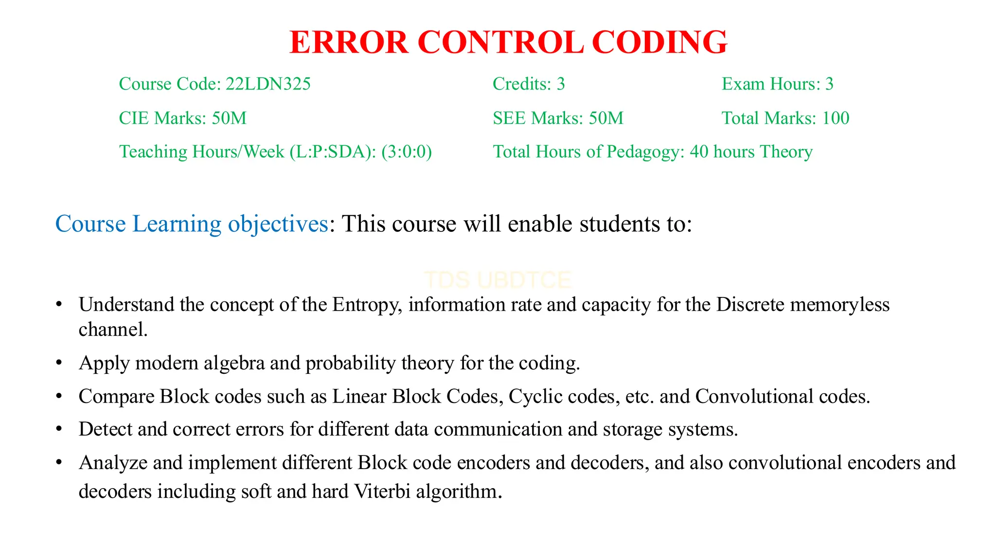 Course Code: 22LDN325 Credits: 3 Exam Hours: 3
CIE Marks: 50M SEE Marks: 50M Total Marks: 100
Teaching Hours/Week (L:P:SDA): (3:0:0) Total Hours of Pedagogy: 40 hours Theory
ERROR CONTROL CODING
Course Learning objectives: This course will enable students to:
• Understand the concept of the Entropy, information rate and capacity for the Discrete memoryless
channel.
• Apply modern algebra and probability theory for the coding.
• Compare Block codes such as Linear Block Codes, Cyclic codes, etc. and Convolutional codes.
• Detect and correct errors for different data communication and storage systems.
• Analyze and implement different Block code encoders and decoders, and also convolutional encoders and
decoders including soft and hard Viterbi algorithm.
 