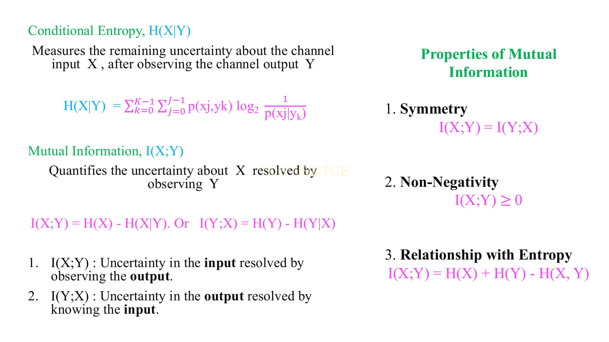 Conditional Entropy, H(X|Y)
Measures the remaining uncertainty about the channel
input X , after observing the channel output Y
H(X|Y) = σ𝑘=0
𝐾−1 σ𝑗=0
𝐽−1
p(xj,yk) log2
1
p(xj|yk)
Mutual Information, I(X;Y)
Quantifies the uncertainty about X resolved by
observing Y
I(X;Y) = H(X) - H(X|Y). Or I(Y;X) = H(Y) - H(Y|X)
1. I(X;Y) : Uncertainty in the input resolved by
observing the output.
2. I(Y;X) : Uncertainty in the output resolved by
knowing the input.
Properties of Mutual
Information
1. Symmetry
I(X;Y) = I(Y;X)
2. Non-Negativity
I(X;Y) ≥ 0
3. Relationship with Entropy
I(X;Y) = H(X) + H(Y) - H(X, Y)
 