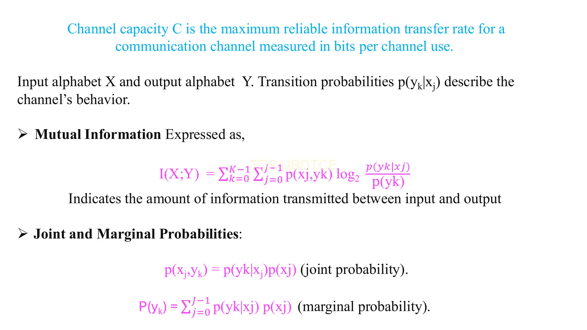 Channel capacity C is the maximum reliable information transfer rate for a
communication channel measured in bits per channel use.
Input alphabet X and output alphabet Y. Transition probabilities p(yk|xj) describe the
channel’s behavior.
➢ Mutual Information Expressed as,
I(X;Y) = σ𝑘=0
𝐾−1 σ𝑗=0
𝐽−1
p(xj,yk) log2
𝑝(𝑦𝑘|𝑥𝑗)
p(yk)
Indicates the amount of information transmitted between input and output
➢ Joint and Marginal Probabilities:
p(xj,yk) = p(yk|xj)p(xj) (joint probability).
P(yk) = σ𝑗=0
𝐽−1
p(yk|xj) p(xj) (marginal probability).
 
