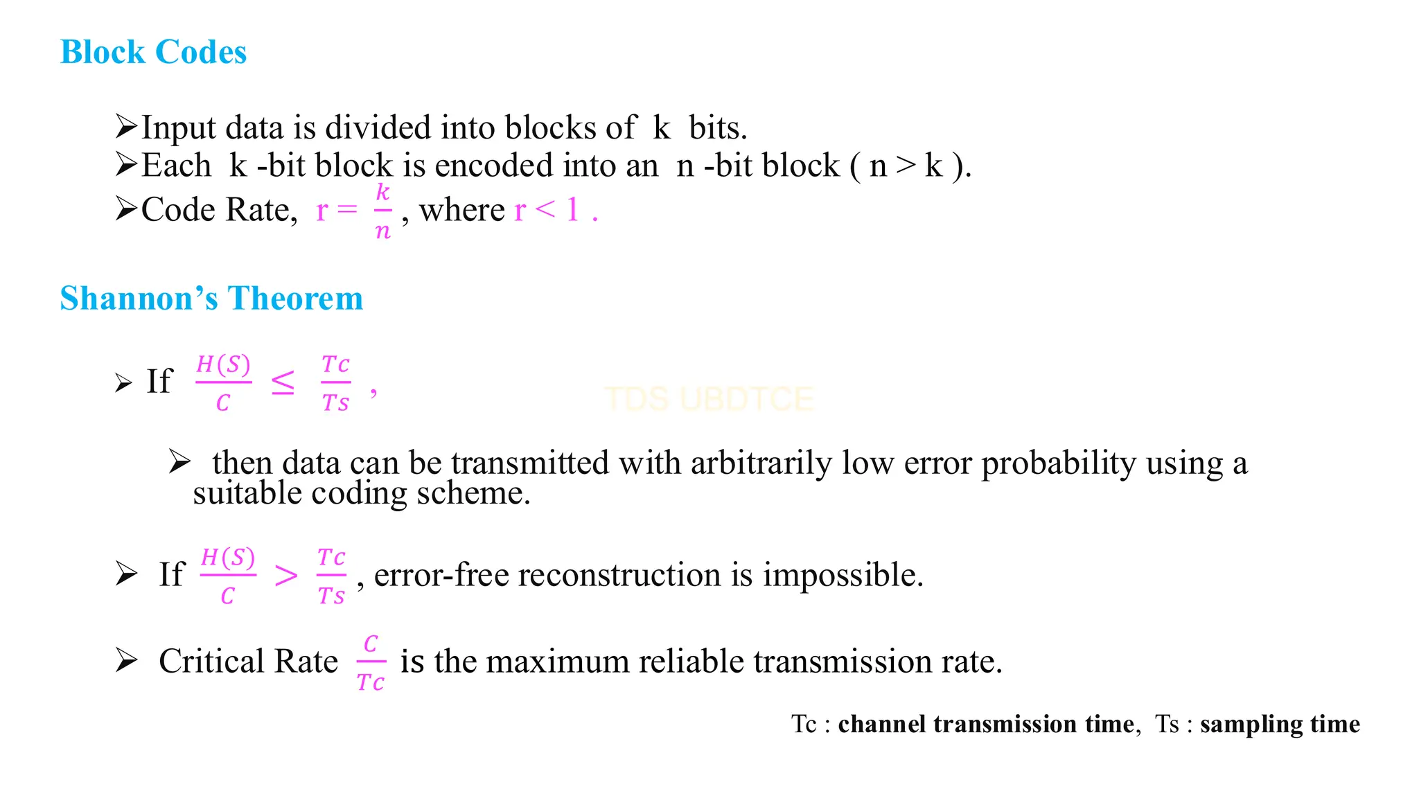 Block Codes
➢Input data is divided into blocks of k bits.
➢Each k -bit block is encoded into an n -bit block ( n > k ).
➢Code Rate, r =
𝑘
𝑛
, where r < 1 .
Shannon’s Theorem
➢ If
𝐻(𝑆)
𝐶
≤
𝑇𝑐
𝑇𝑠
,
➢ then data can be transmitted with arbitrarily low error probability using a
suitable coding scheme.
➢ If
𝐻(𝑆)
𝐶
>
𝑇𝑐
𝑇𝑠
, error-free reconstruction is impossible.
➢ Critical Rate
𝐶
𝑇𝑐
is the maximum reliable transmission rate.
Tc : channel transmission time, Ts : sampling time
 