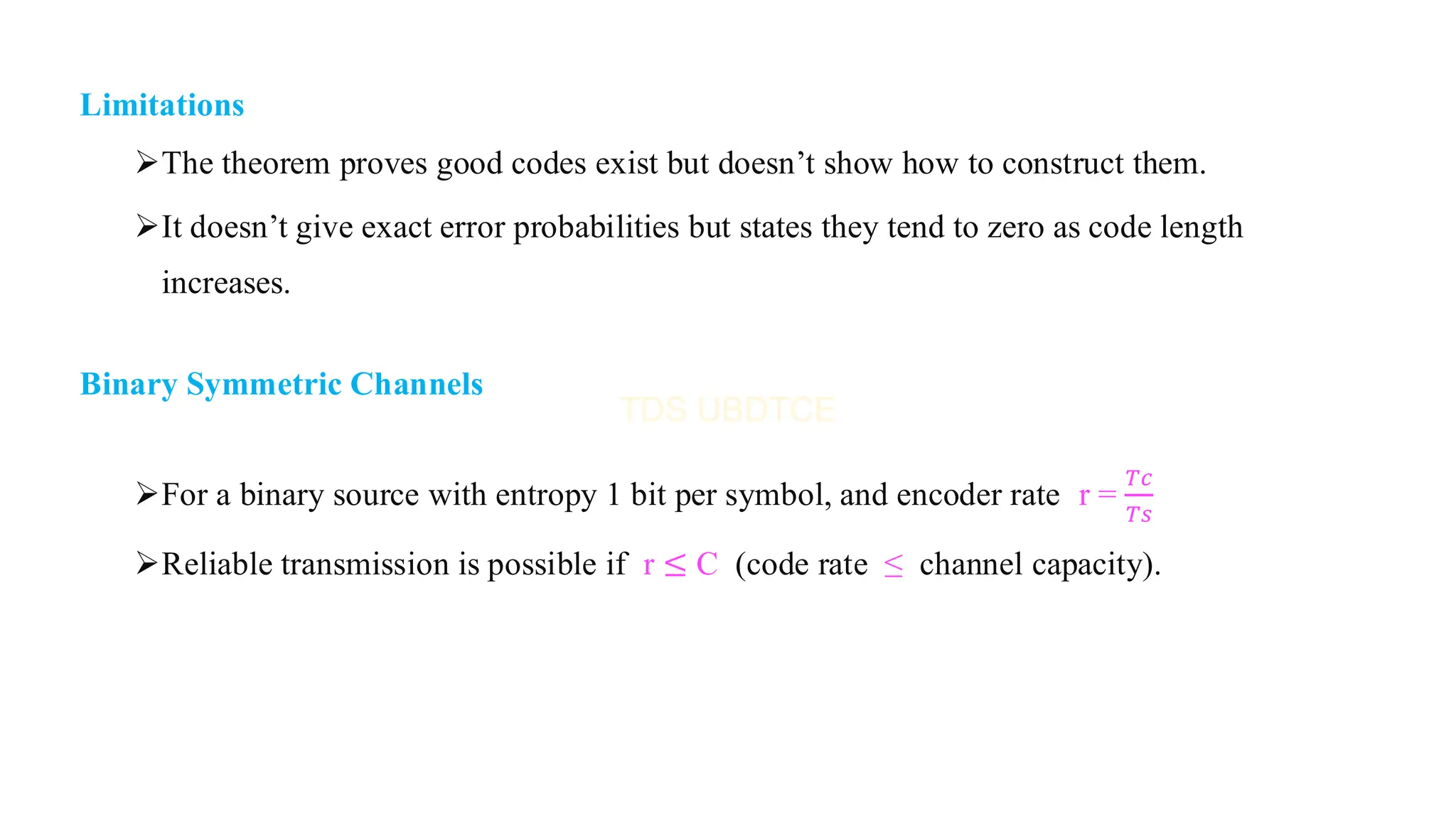 Limitations
➢The theorem proves good codes exist but doesn’t show how to construct them.
➢It doesn’t give exact error probabilities but states they tend to zero as code length
increases.
Binary Symmetric Channels
➢For a binary source with entropy 1 bit per symbol, and encoder rate r =
𝑇𝑐
𝑇𝑠
➢Reliable transmission is possible if r ≤ C (code rate ≤ channel capacity).
 