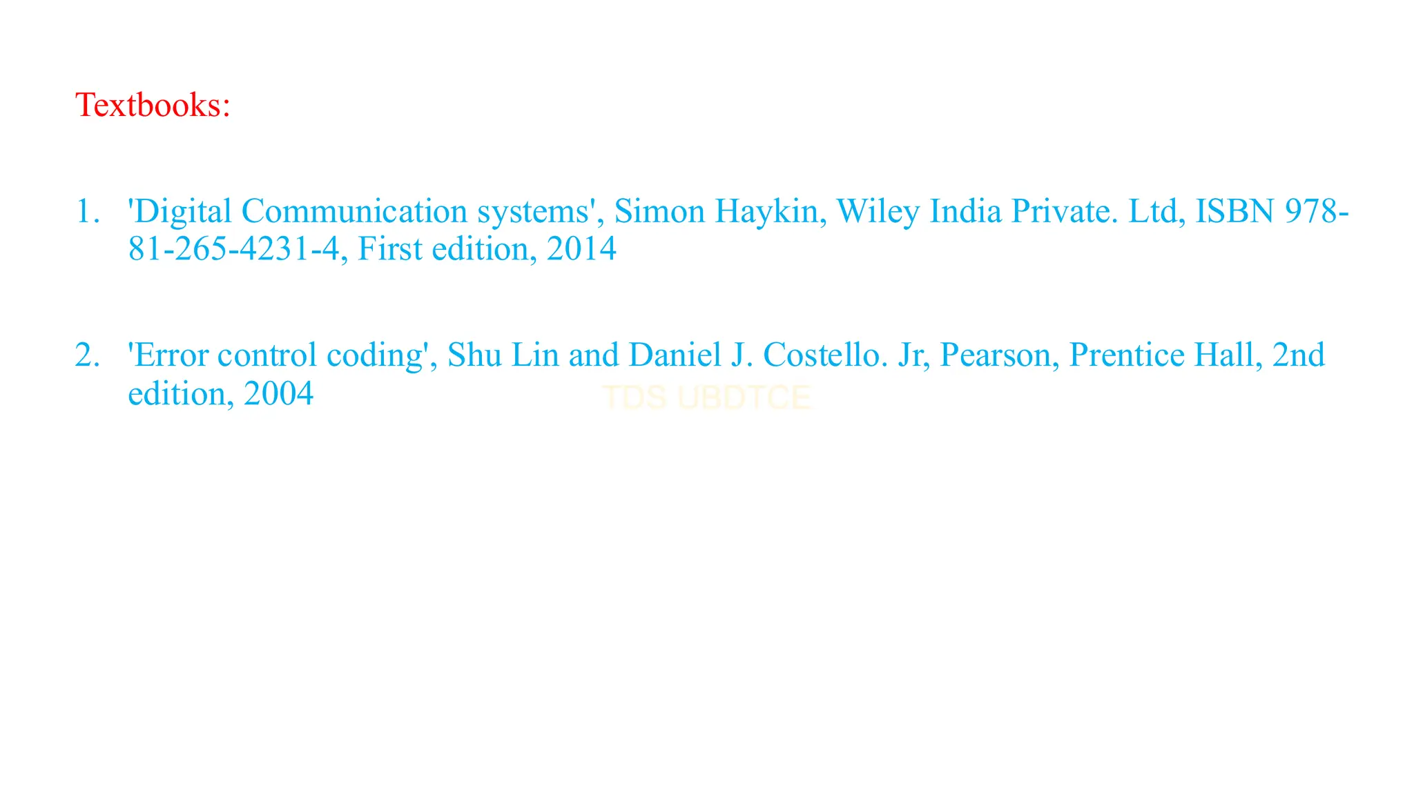 Textbooks:
1. 'Digital Communication systems', Simon Haykin, Wiley India Private. Ltd, ISBN 978-
81-265-4231-4, First edition, 2014
2. 'Error control coding', Shu Lin and Daniel J. Costello. Jr, Pearson, Prentice Hall, 2nd
edition, 2004
 