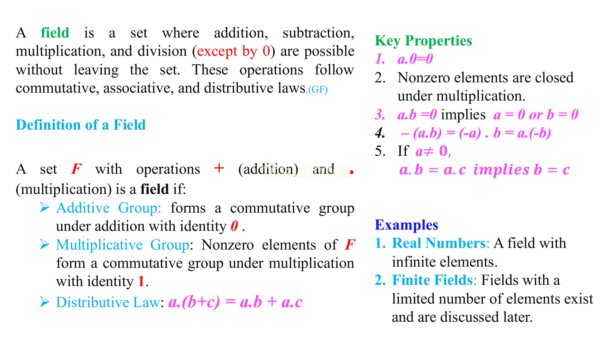 A field is a set where addition, subtraction,
multiplication, and division (except by 0) are possible
without leaving the set. These operations follow
commutative, associative, and distributive laws.(GF)
Definition of a Field
A set F with operations + (addition) and .
(multiplication) is a field if:
➢ Additive Group: forms a commutative group
under addition with identity 0 .
➢ Multiplicative Group: Nonzero elements of F
form a commutative group under multiplication
with identity 1.
➢ Distributive Law: a.(b+c) = a.b + a.c
Key Properties
1. a.0=0
2. Nonzero elements are closed
under multiplication.
3. a.b =0 implies a = 0 or b = 0
4. – (a.b) = (-a) . b = a.(-b)
5. If a≠ 𝟎,
𝒂. 𝒃 = 𝒂. 𝒄 𝒊𝒎𝒑𝒍𝒊𝒆𝒔 𝒃 = 𝒄
Examples
1. Real Numbers: A field with
infinite elements.
2. Finite Fields: Fields with a
limited number of elements exist
and are discussed later.
 