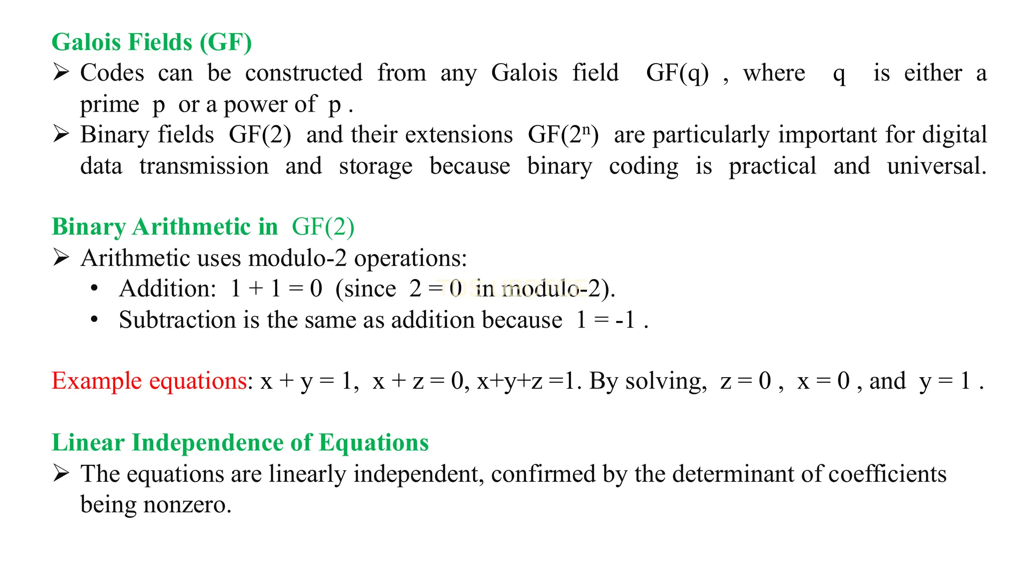 Galois Fields (GF)
➢ Codes can be constructed from any Galois field GF(q) , where q is either a
prime p or a power of p .
➢ Binary fields GF(2) and their extensions GF(2n) are particularly important for digital
data transmission and storage because binary coding is practical and universal.
Binary Arithmetic in GF(2)
➢ Arithmetic uses modulo-2 operations:
• Addition: 1 + 1 = 0 (since 2 = 0 in modulo-2).
• Subtraction is the same as addition because 1 = -1 .
Example equations: x + y = 1, x + z = 0, x+y+z =1. By solving, z = 0 , x = 0 , and y = 1 .
Linear Independence of Equations
➢ The equations are linearly independent, confirmed by the determinant of coefficients
being nonzero.
 
