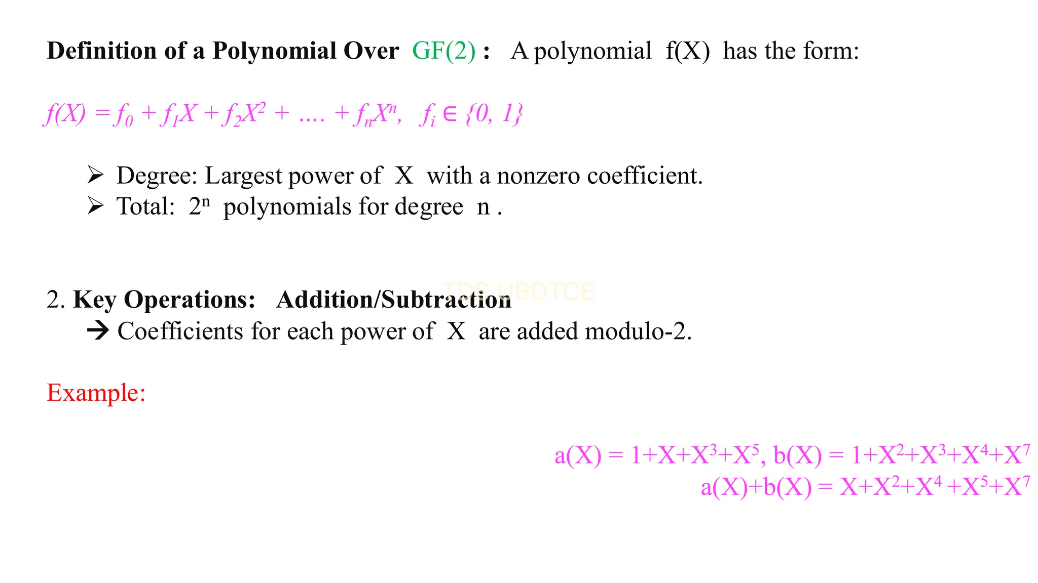 Definition of a Polynomial Over GF(2) : A polynomial f(X) has the form:
f(X) = f0 + f1X + f2X2 + …. + fnXn, fi ∈ {0, 1}
➢ Degree: Largest power of X with a nonzero coefficient.
➢ Total: 2n polynomials for degree n .
2. Key Operations: Addition/Subtraction
→ Coefficients for each power of X are added modulo-2.
Example:
a(X) = 1+X+X3+X5, b(X) = 1+X2+X3+X4+X7
a(X)+b(X) = X+X2+X4 +X5+X7
 