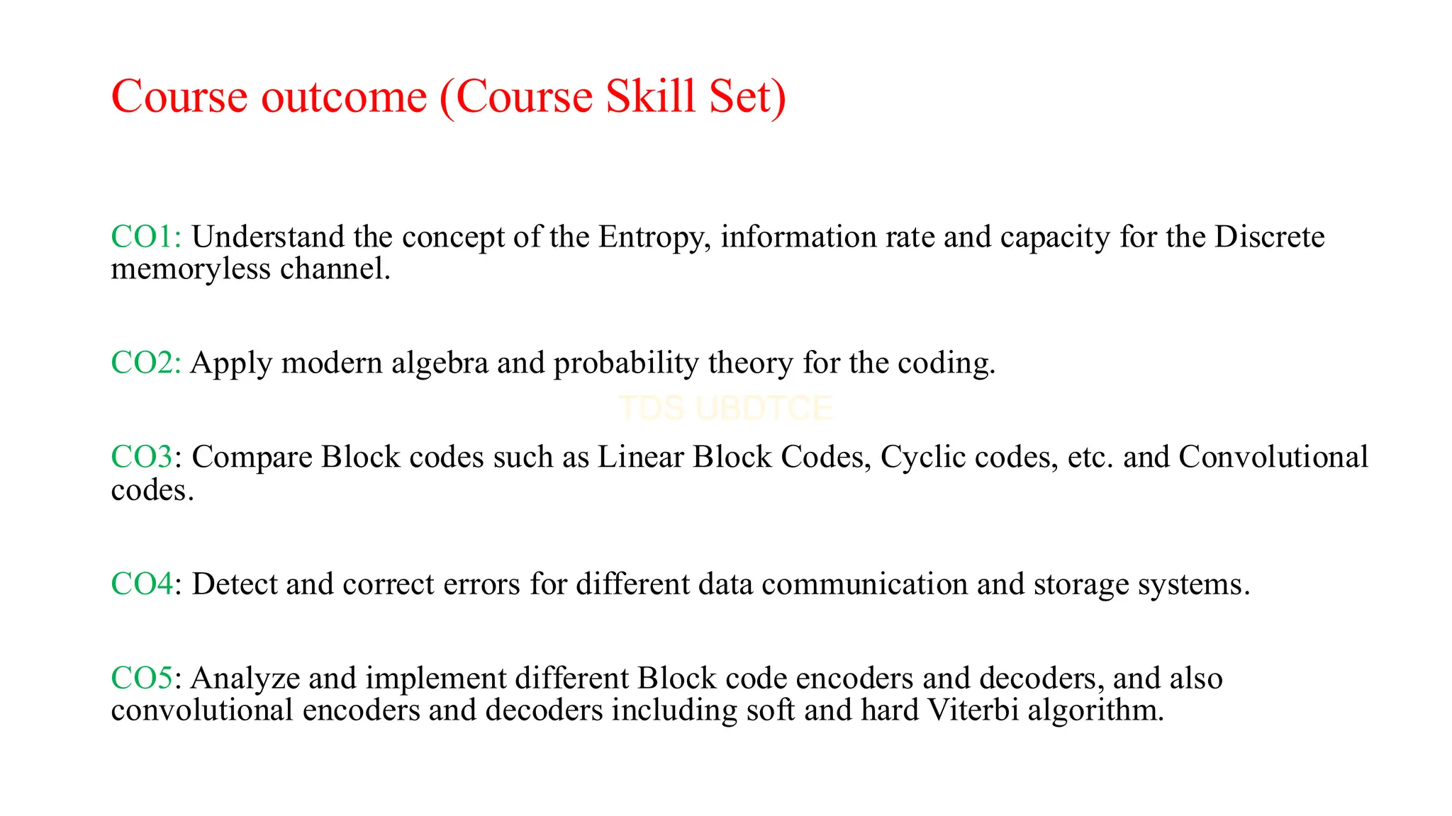 Course outcome (Course Skill Set)
CO1: Understand the concept of the Entropy, information rate and capacity for the Discrete
memoryless channel.
CO2: Apply modern algebra and probability theory for the coding.
CO3: Compare Block codes such as Linear Block Codes, Cyclic codes, etc. and Convolutional
codes.
CO4: Detect and correct errors for different data communication and storage systems.
CO5: Analyze and implement different Block code encoders and decoders, and also
convolutional encoders and decoders including soft and hard Viterbi algorithm.
 