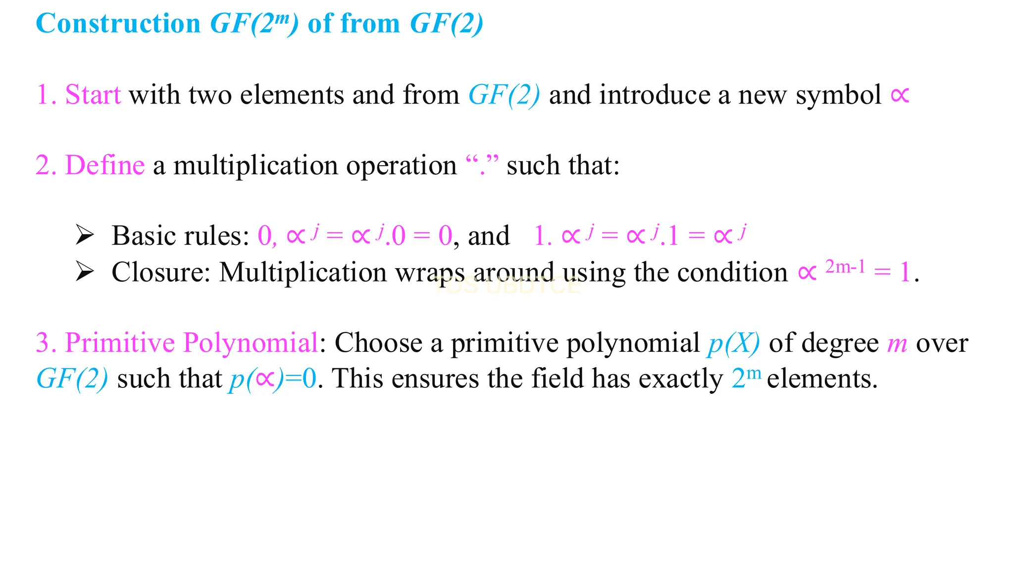 Construction GF(2m) of from GF(2)
1. Start with two elements and from GF(2) and introduce a new symbol ∝
2. Define a multiplication operation “.” such that:
➢ Basic rules: 0, ∝ j = ∝ j.0 = 0, and 1. ∝ j = ∝ j.1 = ∝ j
➢ Closure: Multiplication wraps around using the condition ∝ 2m-1 = 1.
3. Primitive Polynomial: Choose a primitive polynomial p(X) of degree m over
GF(2) such that p(∝)=0. This ensures the field has exactly 2m elements.
 
