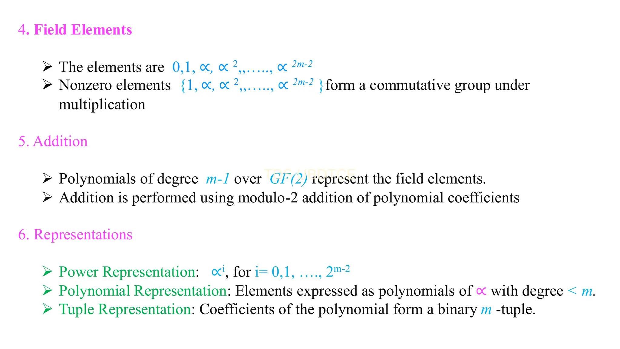 4. Field Elements
➢ The elements are 0,1, ∝, ∝ 2,,….., ∝ 2m-2
➢ Nonzero elements {1, ∝, ∝ 2,,….., ∝ 2m-2 }form a commutative group under
multiplication
5. Addition
➢ Polynomials of degree m-1 over GF(2) represent the field elements.
➢ Addition is performed using modulo-2 addition of polynomial coefficients
6. Representations
➢ Power Representation: ∝i, for i= 0,1, …., 2m-2
➢ Polynomial Representation: Elements expressed as polynomials of ∝ with degree < m.
➢ Tuple Representation: Coefficients of the polynomial form a binary m -tuple.
 