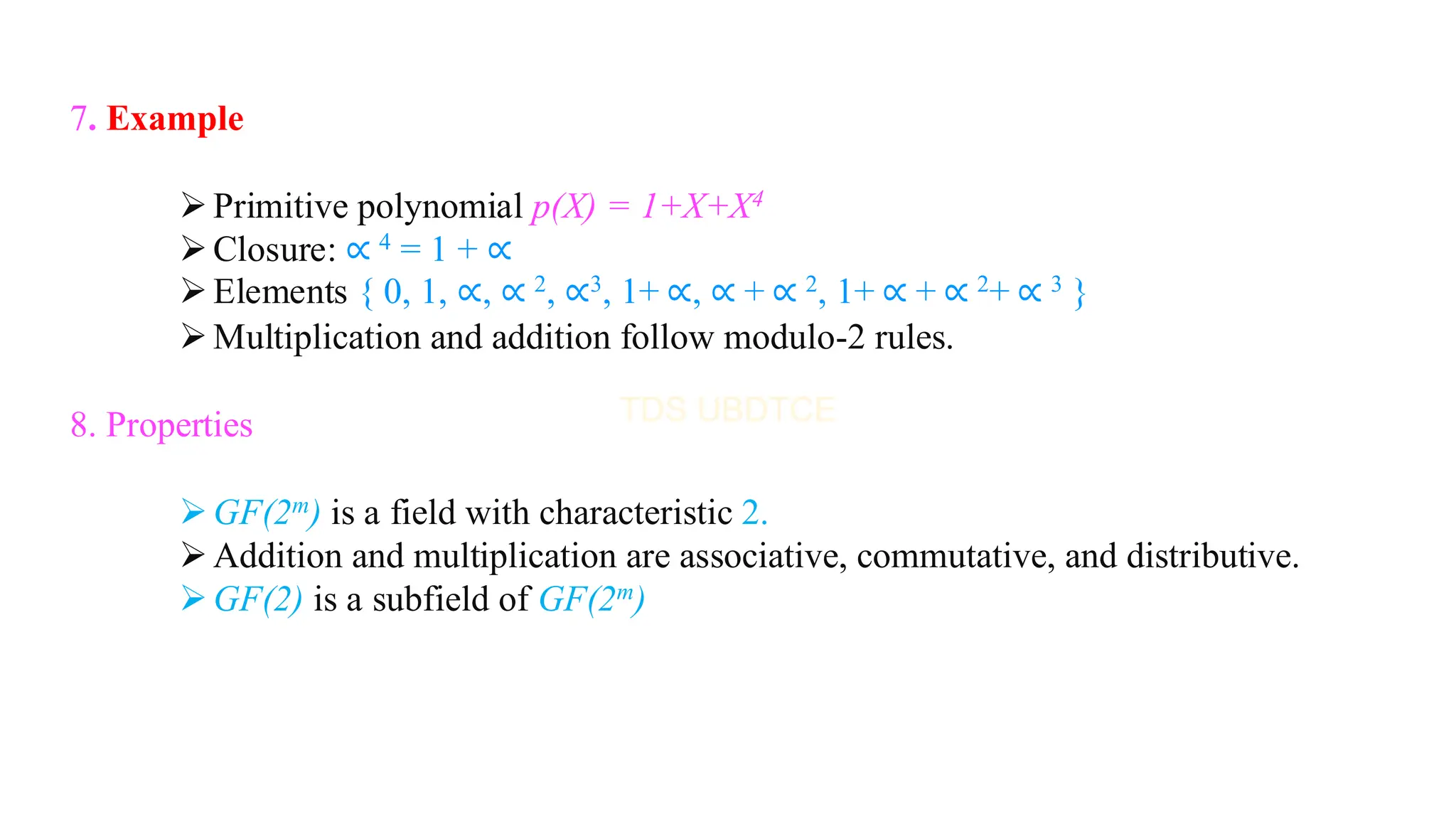 7. Example
➢Primitive polynomial p(X) = 1+X+X4
➢Closure: ∝ 4 = 1 + ∝
➢Elements { 0, 1, ∝, ∝ 2, ∝3, 1+ ∝, ∝ + ∝ 2, 1+ ∝ + ∝ 2+ ∝ 3 }
➢Multiplication and addition follow modulo-2 rules.
8. Properties
➢GF(2m) is a field with characteristic 2.
➢Addition and multiplication are associative, commutative, and distributive.
➢GF(2) is a subfield of GF(2m)
 