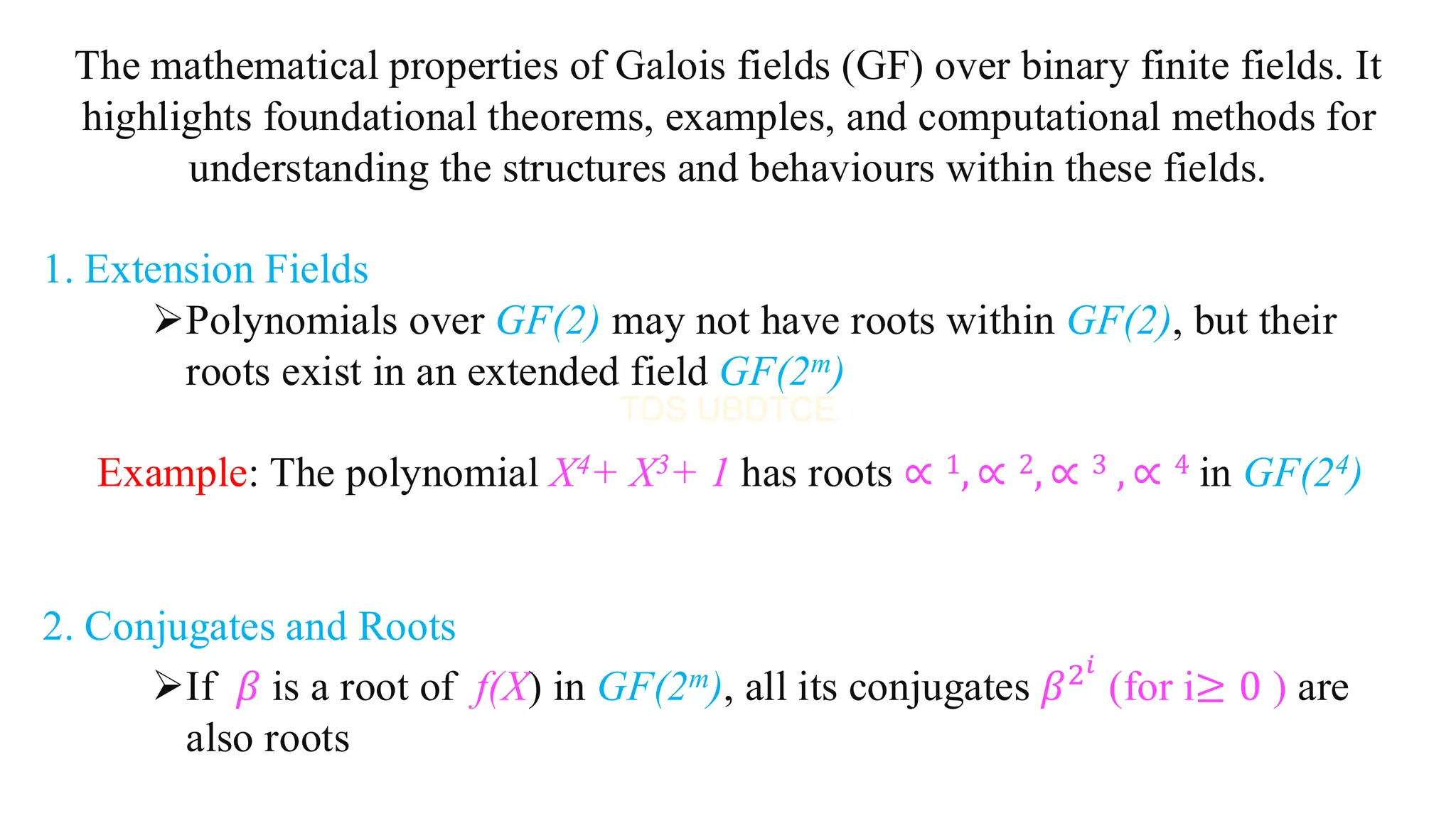 The mathematical properties of Galois fields (GF) over binary finite fields. It
highlights foundational theorems, examples, and computational methods for
understanding the structures and behaviours within these fields.
1. Extension Fields
➢Polynomials over GF(2) may not have roots within GF(2), but their
roots exist in an extended field GF(2m)
Example: The polynomial X4+ X3+ 1 has roots ∝ 1, ∝ 2, ∝ 3 , ∝ 4 in GF(24)
2. Conjugates and Roots
➢If 𝛽 is a root of f(X) in GF(2m), all its conjugates 𝛽2𝑖
(for i≥ 0 ) are
also roots
 