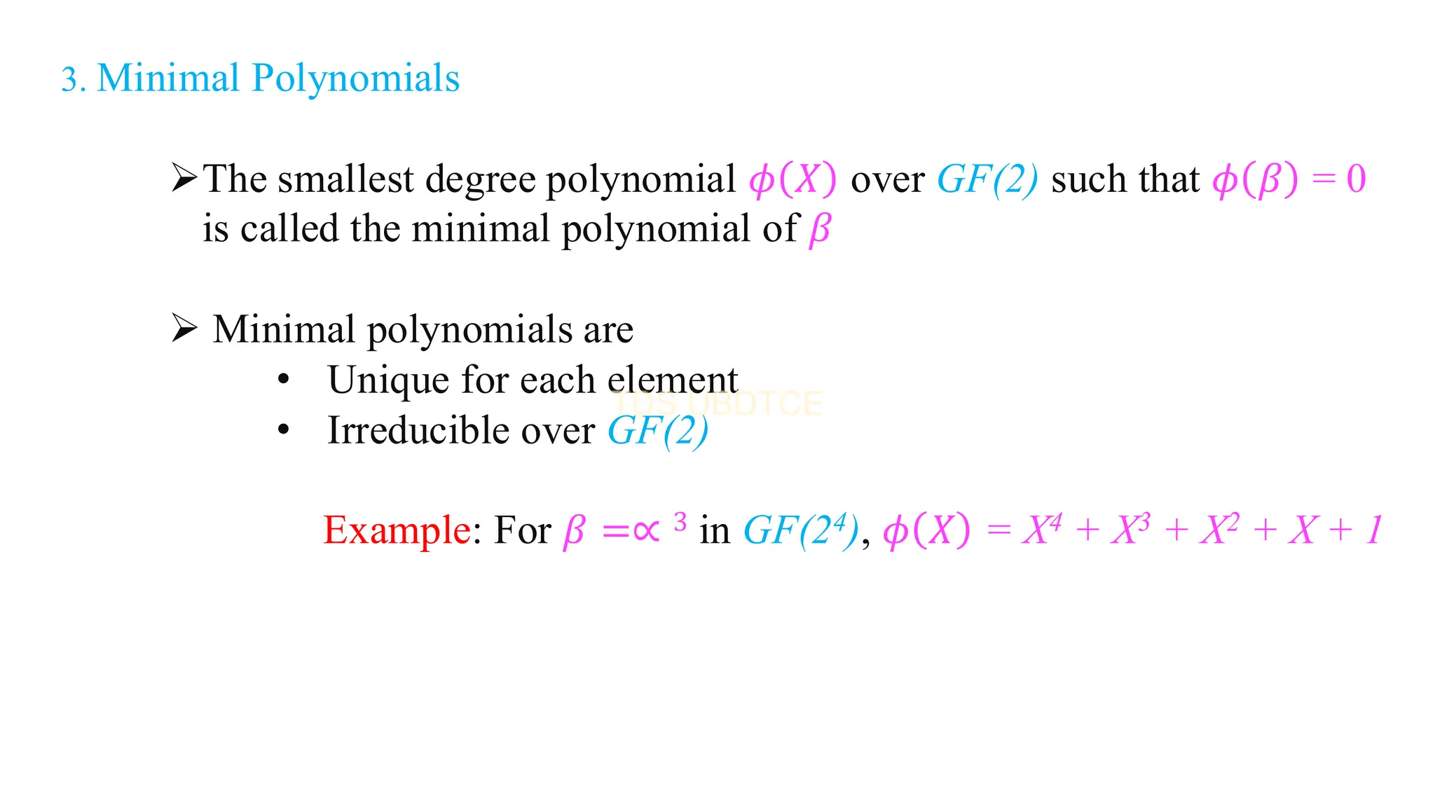 3. Minimal Polynomials
➢The smallest degree polynomial 𝜙 𝑋 over GF(2) such that 𝜙 𝛽 = 0
is called the minimal polynomial of 𝛽
➢ Minimal polynomials are
• Unique for each element
• Irreducible over GF(2)
Example: For 𝛽 =∝ 3 in GF(24), 𝜙 𝑋 = X4 + X3 + X2 + X + 1
 