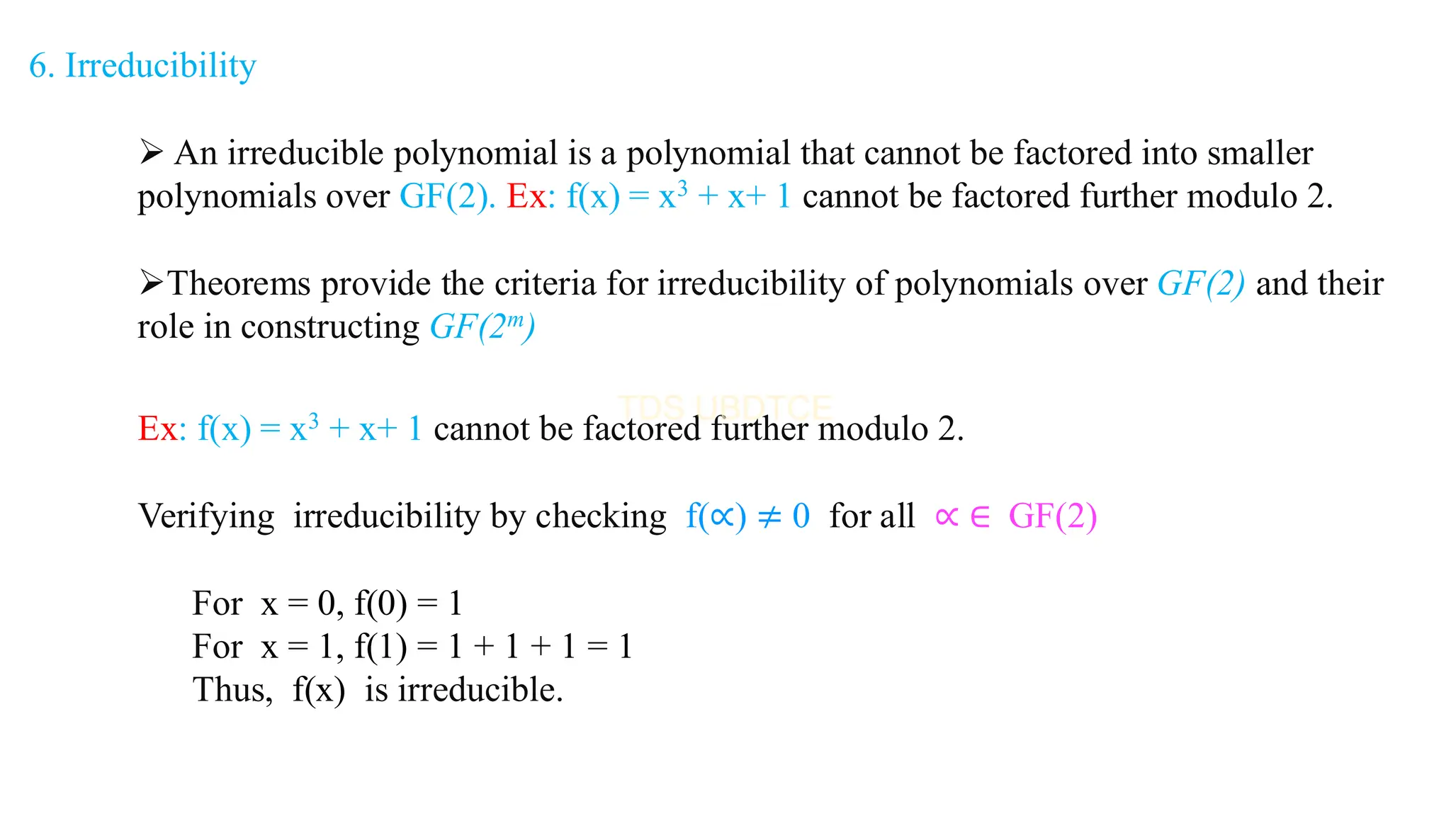 6. Irreducibility
➢ An irreducible polynomial is a polynomial that cannot be factored into smaller
polynomials over GF(2). Ex: f(x) = x3 + x+ 1 cannot be factored further modulo 2.
➢Theorems provide the criteria for irreducibility of polynomials over GF(2) and their
role in constructing GF(2m)
Ex: f(x) = x3 + x+ 1 cannot be factored further modulo 2.
Verifying irreducibility by checking f(∝) ≠ 0 for all ∝ ∈ GF(2)
For x = 0, f(0) = 1
For x = 1, f(1) = 1 + 1 + 1 = 1
Thus, f(x) is irreducible.
 