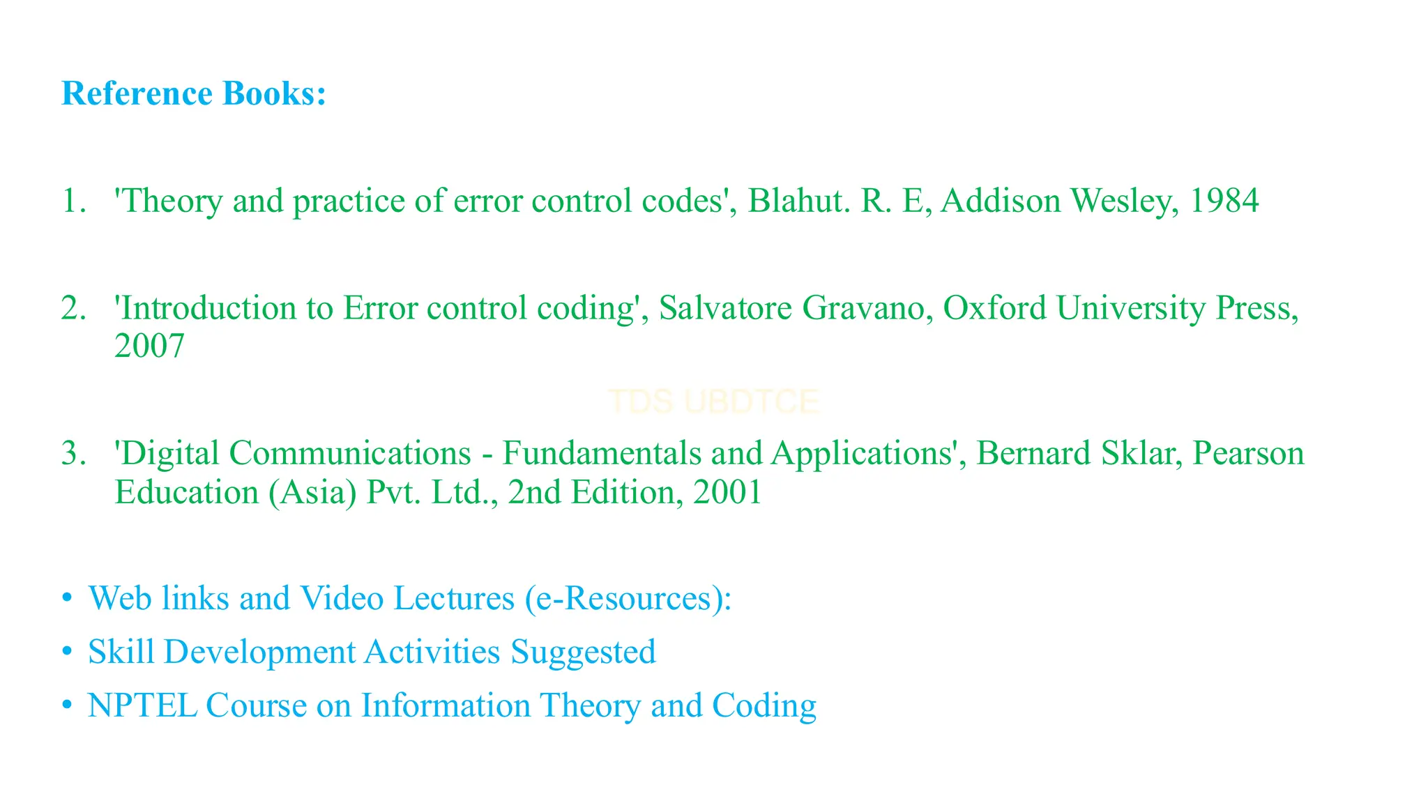 Reference Books:
1. 'Theory and practice of error control codes', Blahut. R. E, Addison Wesley, 1984
2. 'Introduction to Error control coding', Salvatore Gravano, Oxford University Press,
2007
3. 'Digital Communications - Fundamentals and Applications', Bernard Sklar, Pearson
Education (Asia) Pvt. Ltd., 2nd Edition, 2001
• Web links and Video Lectures (e-Resources):
• Skill Development Activities Suggested
• NPTEL Course on Information Theory and Coding
 