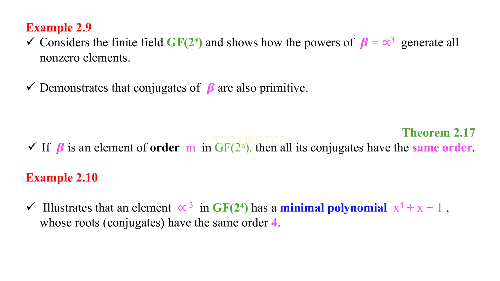Example 2.9
✓ Considers the finite field GF(2⁴) and shows how the powers of 𝜷 = ∝3 generate all
nonzero elements.
✓ Demonstrates that conjugates of 𝜷 are also primitive.
Theorem 2.17
✓ If 𝜷 is an element of order m in GF(2ⁿ), then all its conjugates have the same order.
Example 2.10
✓ Illustrates that an element ∝ 3 in GF(2⁴) has a minimal polynomial x4 + x + 1 ,
whose roots (conjugates) have the same order 4.
 