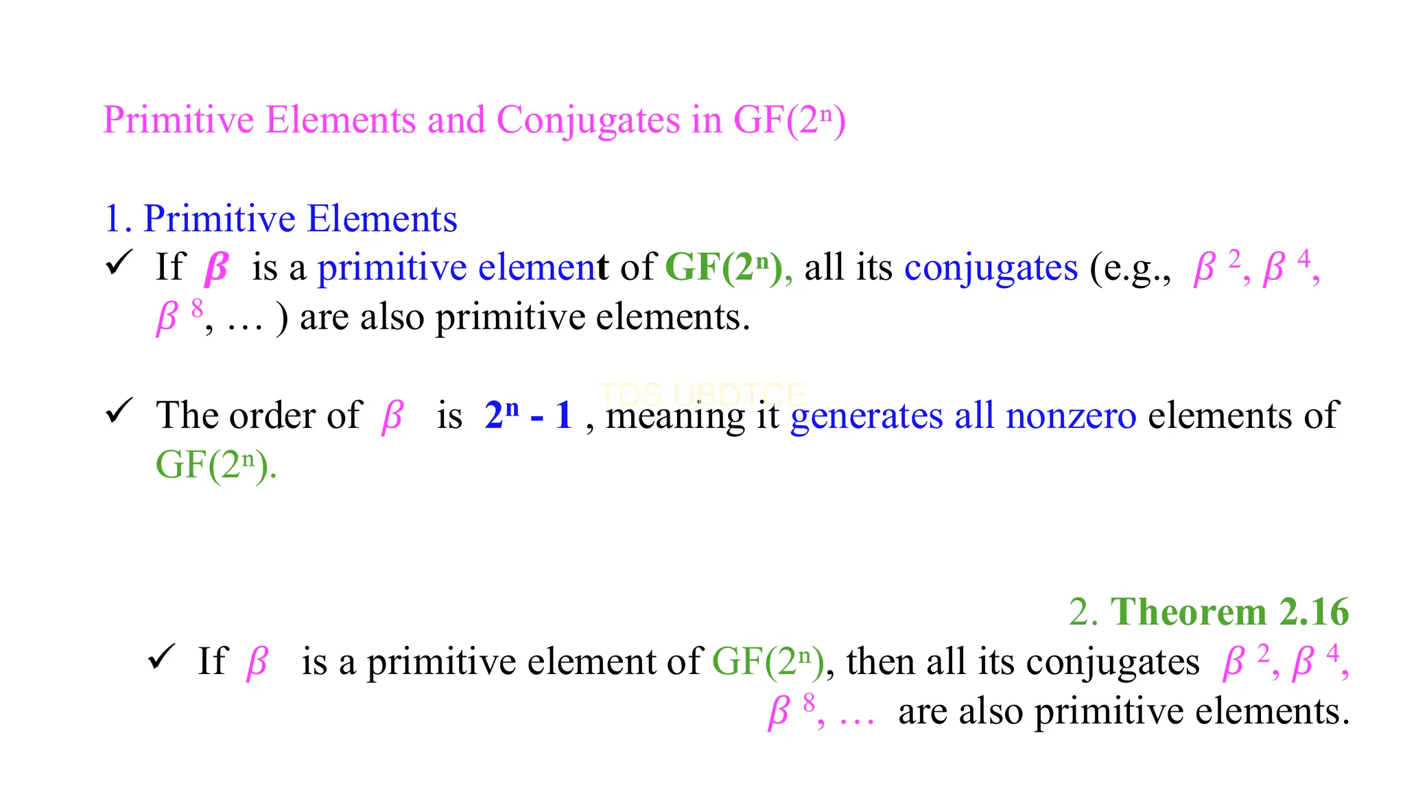 Primitive Elements and Conjugates in GF(2ⁿ)
1. Primitive Elements
✓ If 𝜷 is a primitive element of GF(2ⁿ), all its conjugates (e.g., 𝛽 2, 𝛽 4,
𝛽 8, … ) are also primitive elements.
✓ The order of 𝛽 is 2n - 1 , meaning it generates all nonzero elements of
GF(2ⁿ).
2. Theorem 2.16
✓ If 𝛽 is a primitive element of GF(2ⁿ), then all its conjugates 𝛽 2, 𝛽 4,
𝛽 8, … are also primitive elements.
 