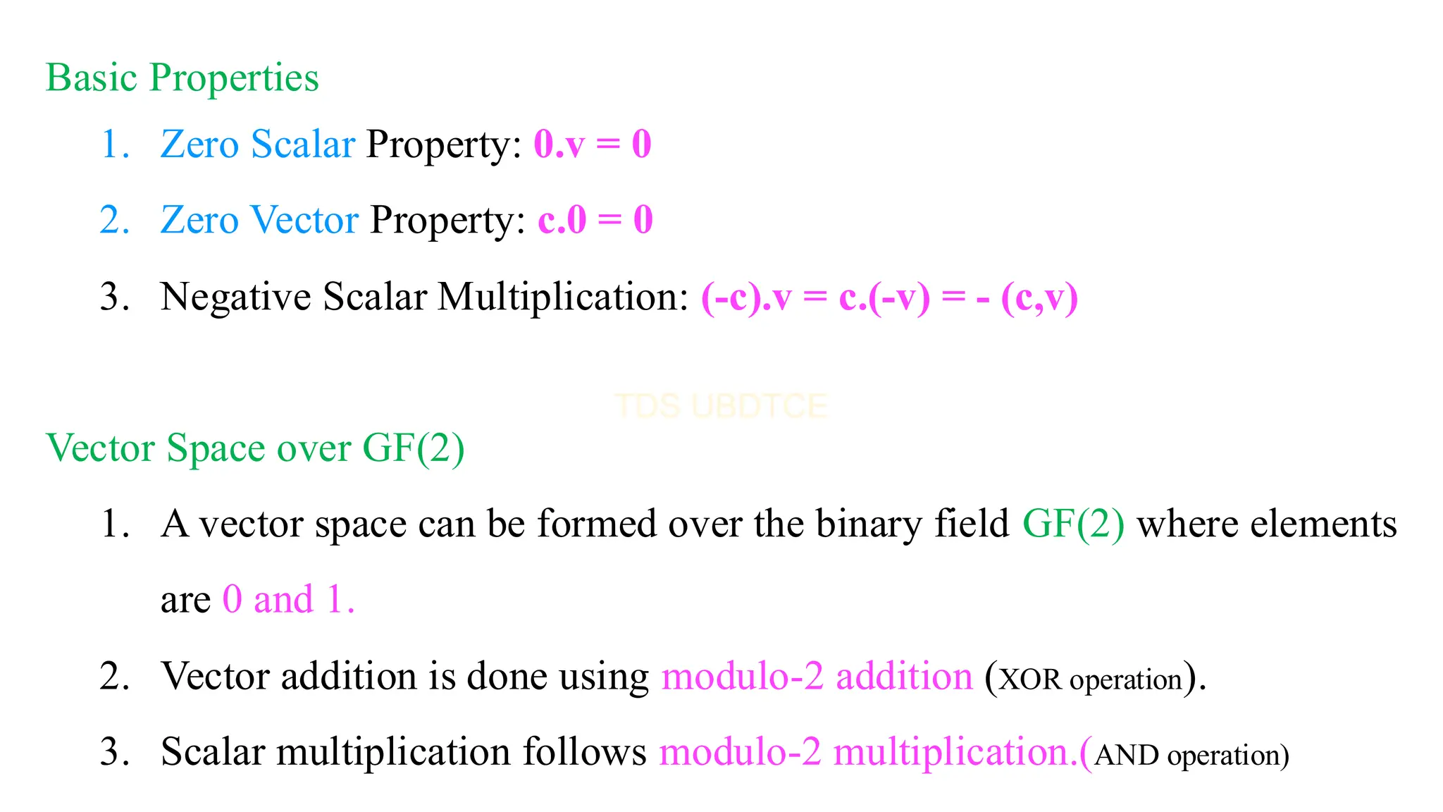Basic Properties
1. Zero Scalar Property: 0.v = 0
2. Zero Vector Property: c.0 = 0
3. Negative Scalar Multiplication: (-c).v = c.(-v) = - (c,v)
Vector Space over GF(2)
1. A vector space can be formed over the binary field GF(2) where elements
are 0 and 1.
2. Vector addition is done using modulo-2 addition (XOR operation).
3. Scalar multiplication follows modulo-2 multiplication.(AND operation)
 