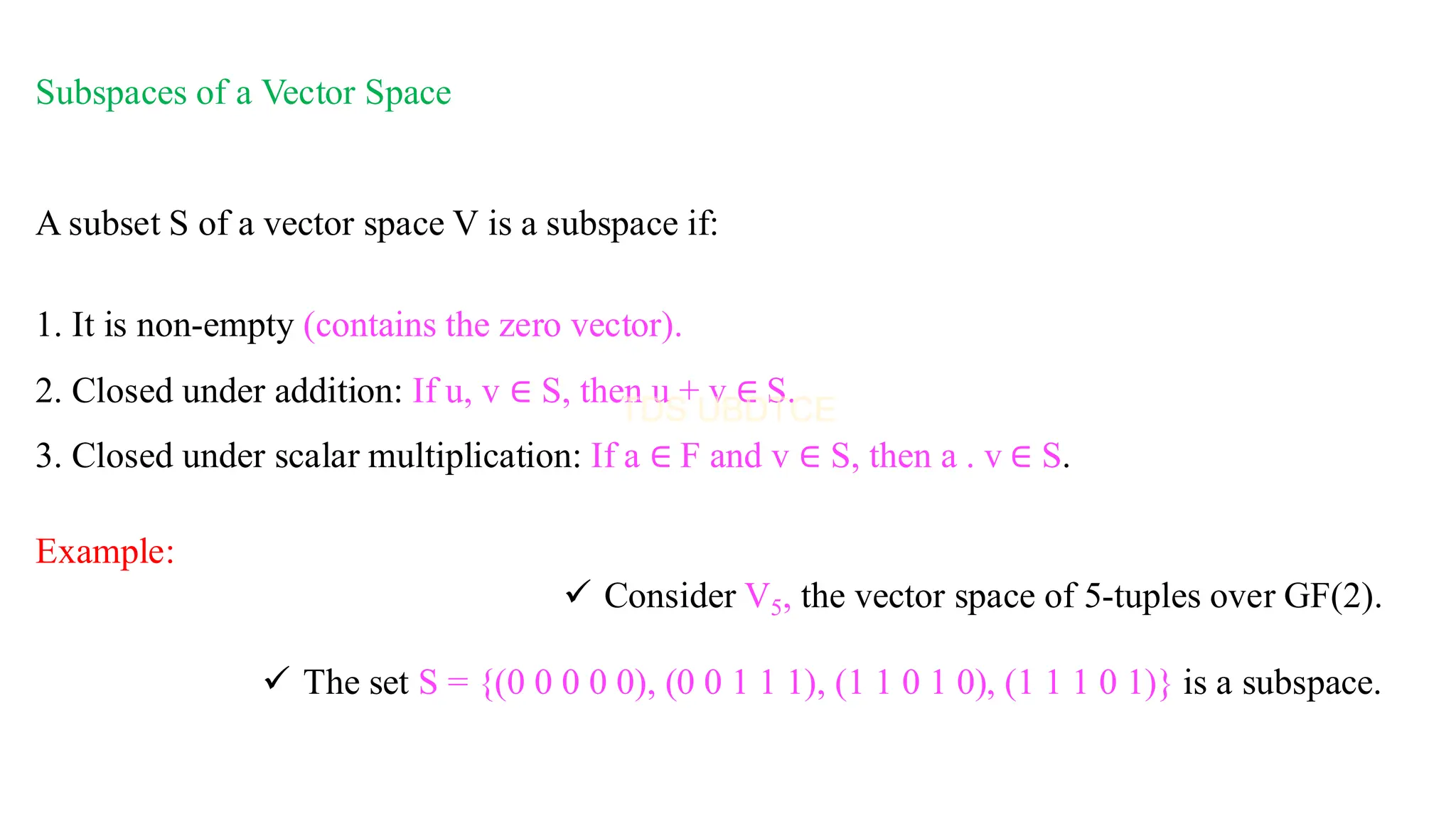 Subspaces of a Vector Space
A subset S of a vector space V is a subspace if:
1. It is non-empty (contains the zero vector).
2. Closed under addition: If u, v ∈ S, then u + v ∈ S.
3. Closed under scalar multiplication: If a ∈ F and v ∈ S, then a . v ∈ S.
Example:
✓ Consider V5, the vector space of 5-tuples over GF(2).
✓ The set S = {(0 0 0 0 0), (0 0 1 1 1), (1 1 0 1 0), (1 1 1 0 1)} is a subspace.
 