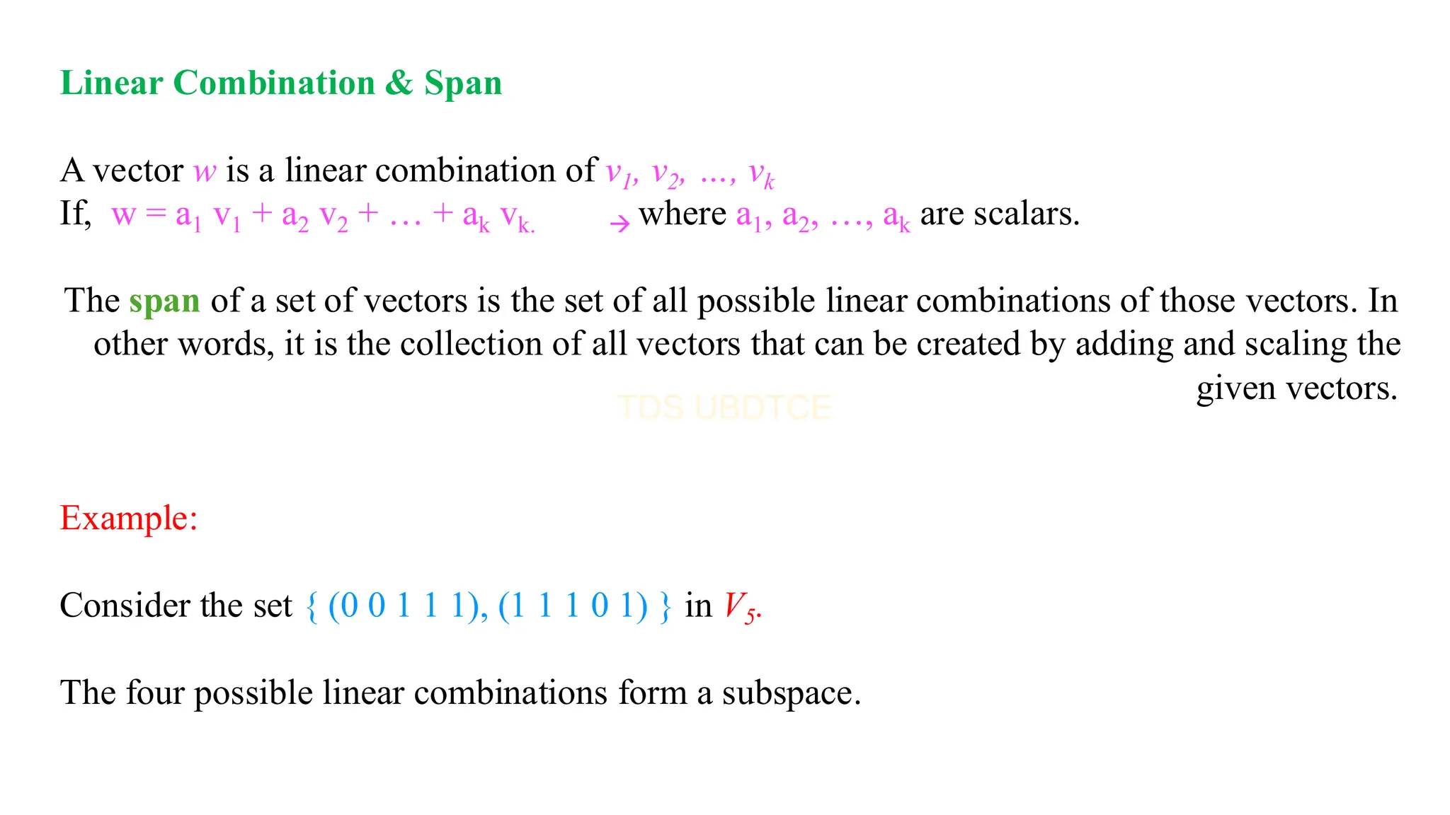 Linear Combination & Span
A vector w is a linear combination of v1, v2, …, vk
If, w = a1 v1 + a2 v2 + … + ak vk. → where a1, a2, …, ak are scalars.
The span of a set of vectors is the set of all possible linear combinations of those vectors. In
other words, it is the collection of all vectors that can be created by adding and scaling the
given vectors.
Example:
Consider the set { (0 0 1 1 1), (1 1 1 0 1) } in V5.
The four possible linear combinations form a subspace.
 