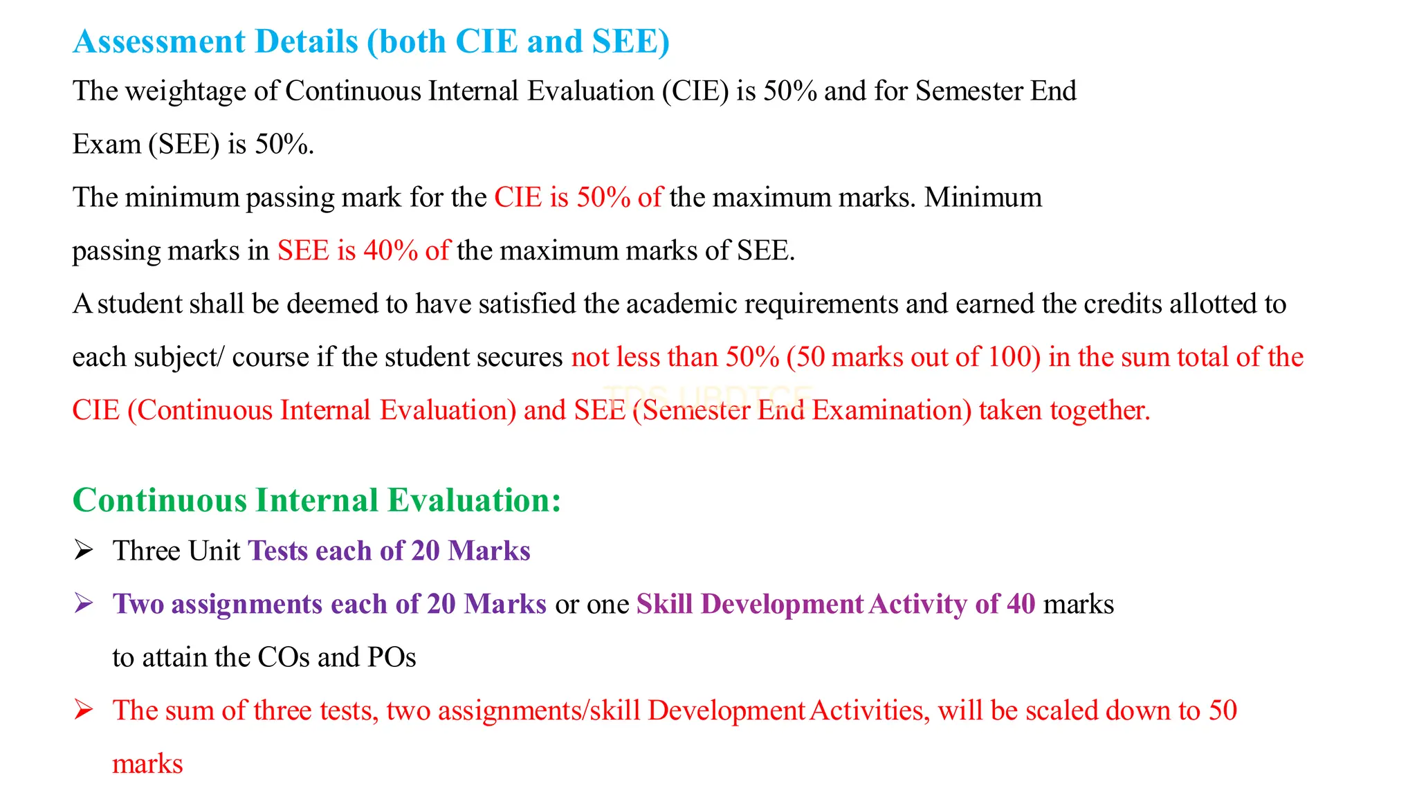 Assessment Details (both CIE and SEE)
The weightage of Continuous Internal Evaluation (CIE) is 50% and for Semester End
Exam (SEE) is 50%.
The minimum passing mark for the CIE is 50% of the maximum marks. Minimum
passing marks in SEE is 40% of the maximum marks of SEE.
Astudent shall be deemed to have satisfied the academic requirements and earned the credits allotted to
each subject/ course if the student secures not less than 50% (50 marks out of 100) in the sum total of the
CIE (Continuous Internal Evaluation) and SEE (Semester End Examination) taken together.
Continuous Internal Evaluation:
➢ Three Unit Tests each of 20 Marks
➢ Two assignments each of 20 Marks or one Skill DevelopmentActivity of 40 marks
to attain the COs and POs
➢ The sum of three tests, two assignments/skill DevelopmentActivities, will be scaled down to 50
marks
 
