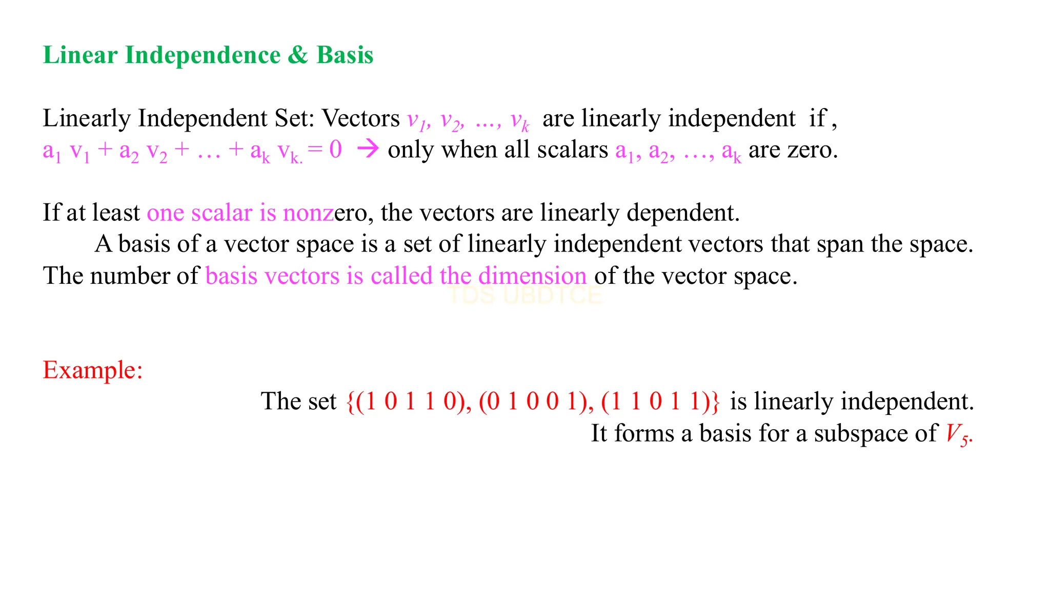 Linear Independence & Basis
Linearly Independent Set: Vectors v1, v2, …, vk are linearly independent if ,
a1 v1 + a2 v2 + … + ak vk. = 0 → only when all scalars a1, a2, …, ak are zero.
If at least one scalar is nonzero, the vectors are linearly dependent.
A basis of a vector space is a set of linearly independent vectors that span the space.
The number of basis vectors is called the dimension of the vector space.
Example:
The set {(1 0 1 1 0), (0 1 0 0 1), (1 1 0 1 1)} is linearly independent.
It forms a basis for a subspace of V5.
 