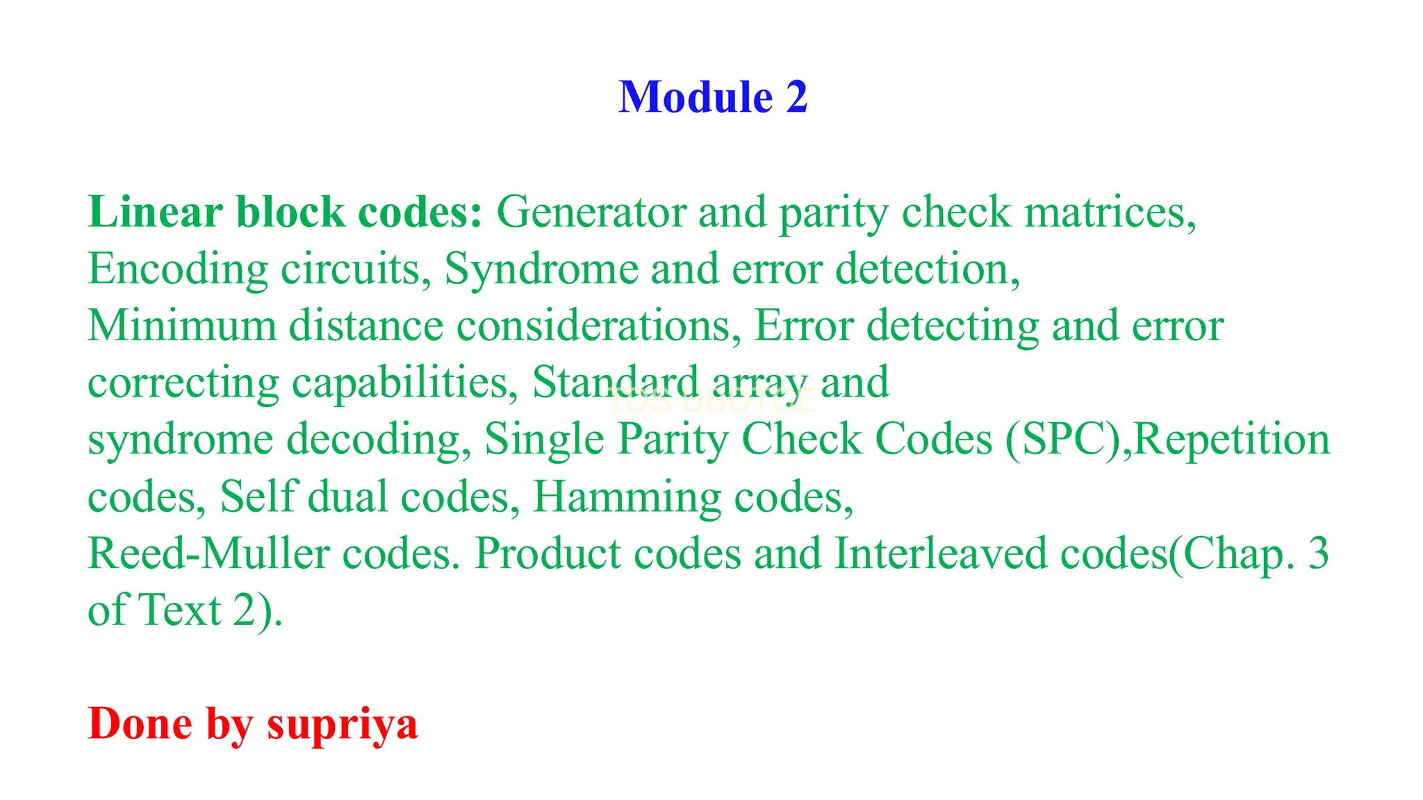 Module 2
Linear block codes: Generator and parity check matrices,
Encoding circuits, Syndrome and error detection,
Minimum distance considerations, Error detecting and error
correcting capabilities, Standard array and
syndrome decoding, Single Parity Check Codes (SPC),Repetition
codes, Self dual codes, Hamming codes,
Reed-Muller codes. Product codes and Interleaved codes(Chap. 3
of Text 2).
Done by supriya
 