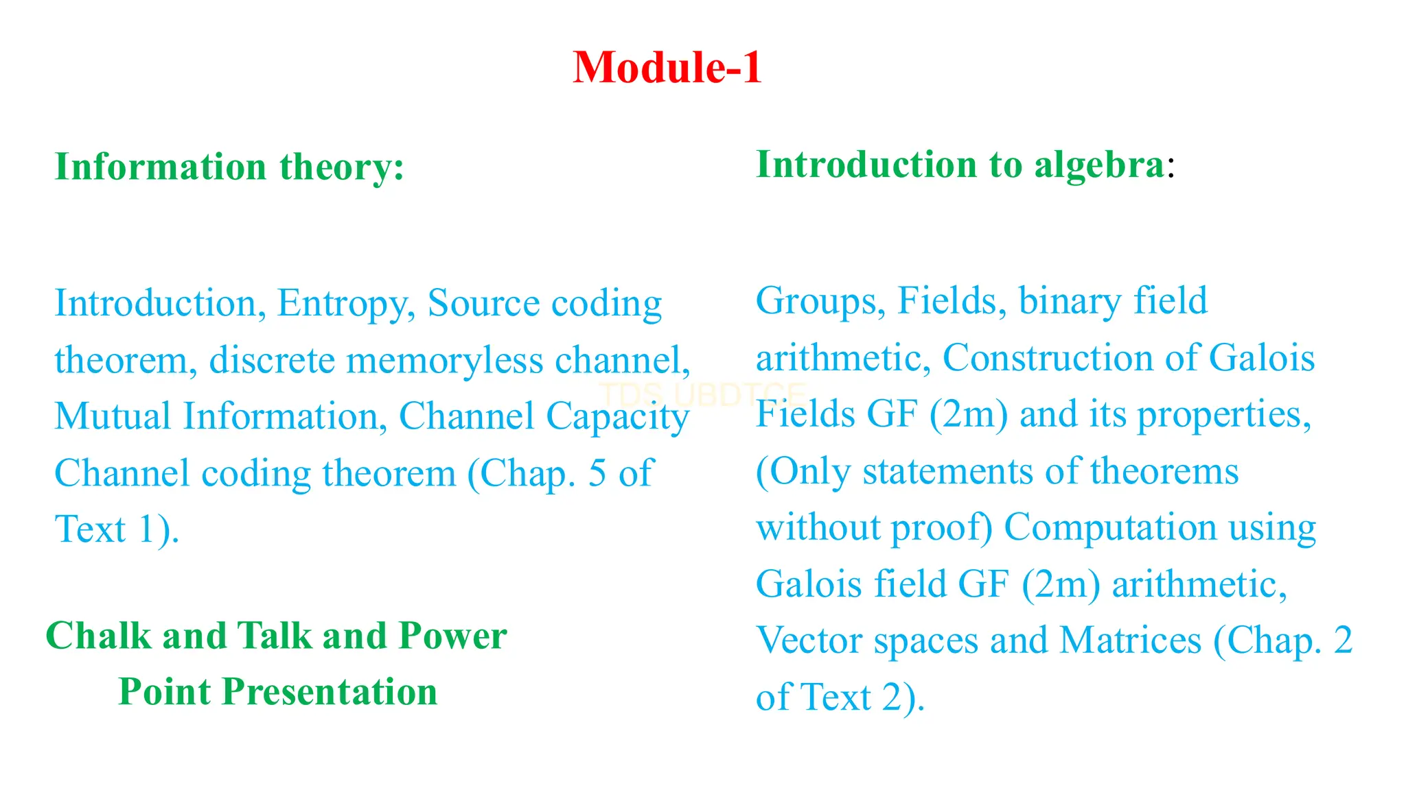 Introduction to algebra:
Groups, Fields, binary field
arithmetic, Construction of Galois
Fields GF (2m) and its properties,
(Only statements of theorems
without proof) Computation using
Galois field GF (2m) arithmetic,
Vector spaces and Matrices (Chap. 2
of Text 2).
Module-1
Information theory:
Introduction, Entropy, Source coding
theorem, discrete memoryless channel,
Mutual Information, Channel Capacity
Channel coding theorem (Chap. 5 of
Text 1).
Chalk and Talk and Power
Point Presentation
 