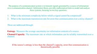 The purpose of a communication system is to transmit signals generated by a source of information
over a communication channel. Information theory provides mathematical tools to model and analyze
these systems, focusing on two key questions:
1. What is the minimum complexity below which a signal cannot be compressed?
2. What is the maximum transmission rate for error-free communication over a noisy channel?
These are addressed through:
Entropy: Measures the average uncertainty (or information content) of a source.
Channel Capacity: The maximum rate at which information can be reliably transmitted over a
channel.
If the source’s entropy is less than the channel’s capacity, error-free communication is
theoretically possible
 