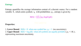 Entropy
Entropy quantifies the average information content of a discrete source. For a random
variable S , which emits symbols sk with probabilities pk , entropy is given by:
H(S) = σ𝒌=𝟎
𝑲−𝟏
𝒑𝒌 𝒍𝒐𝒈𝟐(𝒑𝒌)
Properties:
1. Lower Bound: H(S) = 0 when one symbol has pk = 1 (no uncertainty).
2. Upper Bound: H(S) = log2(K) when all symbols are equally probable ( pk = 1/K ),
representing maximum uncertainty
 