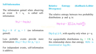 Self-Information
The information gained when observing
an event S = sk is called self-
information:
I(sk) = -log2(pk)
I(sk) = 0 if pk = 1 (no information
gained).
Less probable events provide more
information (I(sk) > I(si) for pk < pi ).
For independent events, self-information
is additive.
Relative Entropy (Kullback-Leibler
Divergence)
The relative entropy between two probability
distributions p and q is:
D(p ∥ q) = σ𝑘=0
𝐾−1
𝑝𝑘 𝑙𝑜𝑔2(
𝑝𝑘
𝑞𝑘
)
D(p ∥ q) ≥ 0 , with equality only when p = q
For equiprobable distributions (qk = 1/K ),
this relationship shows that entropy H(S) is
maximized at log2(K) .
 