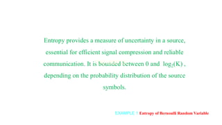 EXAMPLE 1 Entropy of Bernoulli Random Variable
Entropy provides a measure of uncertainty in a source,
essential for efficient signal compression and reliable
communication. It is bounded between 0 and log2(K) ,
depending on the probability distribution of the source
symbols.
 