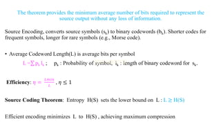 The theorem provides the minimum average number of bits required to represent the
source output without any loss of information.
Source Encoding, converts source symbols (sk) to binary codewords (bk). Shorter codes for
frequent symbols, longer for rare symbols (e.g., Morse code).
• Average Codeword Length(L) is average bits per symbol
L =σ pk lk ; pk : Probability of symbol, lk : length of binary codeword for sk.
Efficiency: 𝜂 =
𝐿𝑚𝑖𝑛
𝐿
, 𝜂 ≤ 1
Source Coding Theorem: Entropy H(S) sets the lower bound on L : L ≥ H(S)
Efficient encoding minimizes L to H(S) , achieving maximum compression
 
