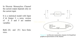 In Discrete Memoryless Channel
the current output depends only on
the current input
It is a statistical model with Input
X & Output Y, a noisy version
of X. X and Y are random
variables
Both {X} and {Y} have finite
sizes.
 
