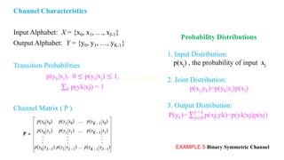 Channel Characteristics
Input Alphabet: X = {x0, x1, …, xJ-1}
Output Alphabet: Y = {y0, y1, …, yK-1}
Transition Probabilities
p(yk|xj), 0 ≤ p(yk|xj) ≤ 1,
σ𝑘 p(yk|xj) = 1
Channel Matrix ( P )
EXAMPLE 5 Binary Symmetric Channel
Probability Distributions
1. Input Distribution:
p(xj) , the probability of input xj
2. Joint Distribution:
p(xj,yk)=p(yk|xj)p(xj)
3. Output Distribution:
P(yk)= σ𝑗=0
𝐽−1
p(xj,yk)=p(yk|xj)p(xj)
 