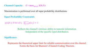 Channel Capacity C= max{p(xj)} I(X;Y)
Maximization is performed over all input probability distributions
Input Probability Constraints
p(xj0 ≥ 0 for all j. σ𝑗=0
𝐽−1
𝑝 𝑥𝑗 = 1
Reflects the channel’s intrinsic ability to transmit information.
Independent of the specific input distribution.
Significance:
Represents the theoretical upper limit for reliable communication over the channel.
Forms the basis for Shannon’s Channel-Coding Theorem.
 