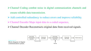 ➢ Channel Coding combat noise in digital communication channels and
ensure reliable data transmission.
➢ Add controlled redundancy to reduce errors and improve reliability.
➢ Channel Encoder Maps input data to a coded sequence.
➢ Channel Decoder Reconstructs original data from received signals.
 