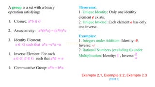 A group is a set with a binary
operation satisfying:
1. Closure: a*b ∈ 𝐺
2. Associativity: a*(b*c) = (a*b)*c
3. Identity Element:
e ∈ G such that a*e =e*a =a
1. Inverse Element: For each
a ∈ G, ത
𝑎 ∈ G such that a*ത
𝑎 = 𝑒
1. Commutative Group: a*b = b*a
Theorems:
1. Unique Identity: Only one identity
element e exists.
2. Unique Inverse: Each element a has only
one inverse.
Examples:
1. Integers under Addition: Identity: 0,
Inverse: -i
2. Rational Numbers (excluding 0) under
Multiplication: Identity: 1 , Inverse:
𝒃
𝒂
Example 2.1, Example 2.2, Example 2.3
(TEXT 1)
 