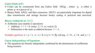 Galois Fields (GF)
➢ Codes can be constructed from any Galois field GF(q) , where q is either a
prime p or a power of p .
➢ Binary fields GF(2) and their extensions GF(2n) are particularly important for digital
data transmission and storage because binary coding is practical and universal.
Binary Arithmetic in GF(2)
➢ Arithmetic uses modulo-2 operations:
• Addition: 1 + 1 = 0 (since 2 = 0 in modulo-2).
• Subtraction is the same as addition because 1 = -1 .
Example equations: x + y = 1, x + z = 0, x+y+z =1. By solving, z = 0 , x = 0 , and y = 1 .
Linear Independence of Equations
➢ The equations are linearly independent, confirmed by the determinant of coefficients
being nonzero.
 