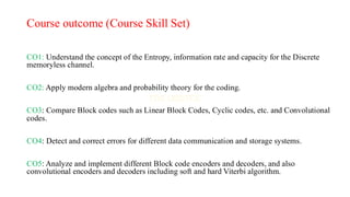 Course outcome (Course Skill Set)
CO1: Understand the concept of the Entropy, information rate and capacity for the Discrete
memoryless channel.
CO2: Apply modern algebra and probability theory for the coding.
CO3: Compare Block codes such as Linear Block Codes, Cyclic codes, etc. and Convolutional
codes.
CO4: Detect and correct errors for different data communication and storage systems.
CO5: Analyze and implement different Block code encoders and decoders, and also
convolutional encoders and decoders including soft and hard Viterbi algorithm.
 
