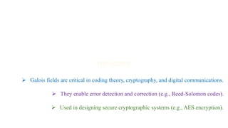 ➢ Galois fields are critical in coding theory, cryptography, and digital communications.
➢ They enable error detection and correction (e.g., Reed-Solomon codes).
➢ Used in designing secure cryptographic systems (e.g., AES encryption).
 
