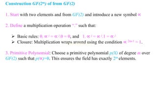 Construction GF(2m) of from GF(2)
1. Start with two elements and from GF(2) and introduce a new symbol ∝
2. Define a multiplication operation “.” such that:
➢ Basic rules: 0, ∝ j = ∝ j.0 = 0, and 1. ∝ j = ∝ j.1 = ∝ j
➢ Closure: Multiplication wraps around using the condition ∝ 2m-1 = 1.
3. Primitive Polynomial: Choose a primitive polynomial p(X) of degree m over
GF(2) such that p(∝)=0. This ensures the field has exactly 2m elements.
 